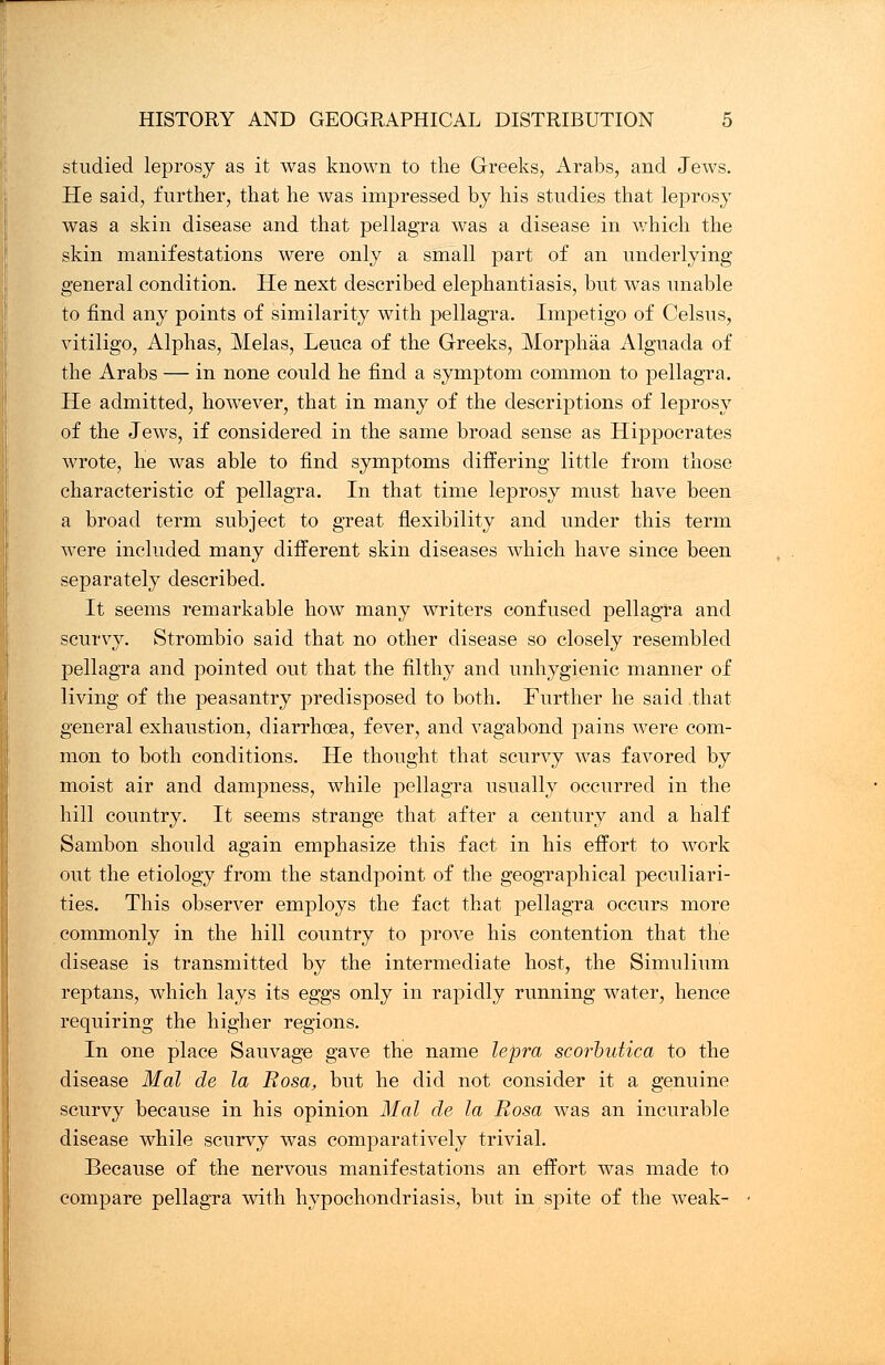 studied leprosy as it was known to the Greeks, Arabs, and Jews. He said, further, that he was impressed by his studies that leprosy was a skin disease and that pellagra was a disease in which the skin manifestations were only a small part of an underlying general condition. He next described elephantiasis, but was unable to find any points of similarity with pellagra. Impetigo of Celsus, vitiligo, Alphas, Melas, Leuca of the Greeks, Morphaa Alguada of the Arabs — in none could he find a symptom common to pellagra. He admitted, however, that in many of the descriptions of leprosy of the Jews, if considered in the same broad sense as Hippocrates wrote, he was able to find symptoms differing little from those characteristic of pellagra. In that time leprosy must have been a broad term subject to great flexibility and under this term were included many different skin diseases which have since been separately described. It seems remarkable how many writers confused pellagra and scurvy. Strombio said that no other disease so closely resembled pellagra and pointed out that the filthy and unhygienic manner of living of the peasantry predisposed to both. Further he said that general exhaustion, diarrhoea, fever, and vagabond pains were com- mon to both conditions. He thought that scurvy was favored by moist air and dampness, while pellagra usually occurred in the hill country. It seems strange that after a century and a half Sambon should again emphasize this fact in his effort to work out the etiology from the standpoint of the geographical peculiari- ties. This observer employs the fact that pellagra occurs more commonly in the hill country to prove his contention that the disease is transmitted by the intermediate host, the Simulium reptans, which lays its eggs only in rapidly running water, hence requiring the higher regions. In one place Sauvage gave the name lepra scorbutica to the disease Mai de la Rosa, but he did not consider it a genuine scurvy because in his opinion Mai de la Rosa was an incurable disease while scurvy was comparatively trivial. Because of the nervous manifestations an effort was made to compare pellagra with hypochondriasis, hut in spite of the weak-