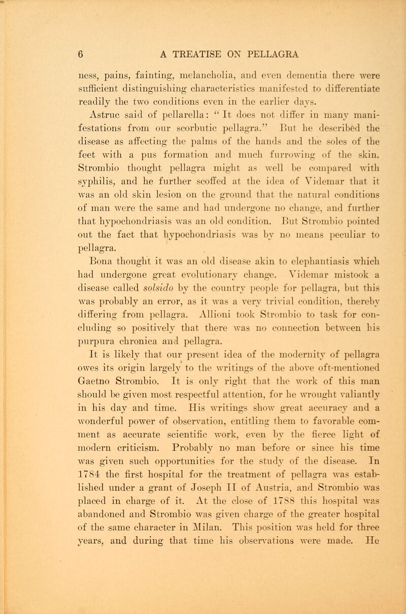 ness, pains, fainting, melancholia, and even dementia there were sufficient distinguishing characteristics manifested to differentiate readily the two conditions even in the earlier days. Astruc said of pellarella: It does not differ in many mani- festations from our scorbutic pellagra. But he described the disease as affecting the palms of the hands and the soles of the feet with a pus formation and much furrowing of the skin. Strombio thought pellagra might as well be coin]tared with syphilis, and he further scoffed at the idea of Videmar that it was an old skin lesion on the ground that the natural conditions of man were the same and had undergone no change, and further that hypochondriasis was an old condition. But Strombio pointed out the fact that hypochondriasis was by no means peculiar to pellagra. Bona thought it was an old disease akin to elephantiasis which had undergone great evolutionary change. Videmar mistook a disease called solsido by the country people for pellagra, but this was probably an error, as it was a very trivial condition, thereby differing from pellagra. Allioni took Strombio to task for con- cluding so positively that there was no connection between his purpura chronica and pellagra. It is likely that our present idea of the modernity of pellagra owes its origin largely to the writings of the above oft-mentioned Gaetno Strombio. It is only right that the work of this man should be given most respectful attention, for he wrought valiantly in his day and time. His writings show great accuracy and a wonderful power of observation, entitling them to favorable com- ment as accurate scientific work, even by the fierce light of modern criticism. Probably no man before or since his time was given such opportunities for the study of the disease. In 1784 the first hospital for the treatment of pellagra was estab- lished under a grant of Joseph II of Austria, and Strombio was placed in charge of it. At the close of 1788 this hospital was abandoned and Strombio was given charge of the greater hospital of the same character in Milan. This position was held for three years, and during that time his observations were made. He