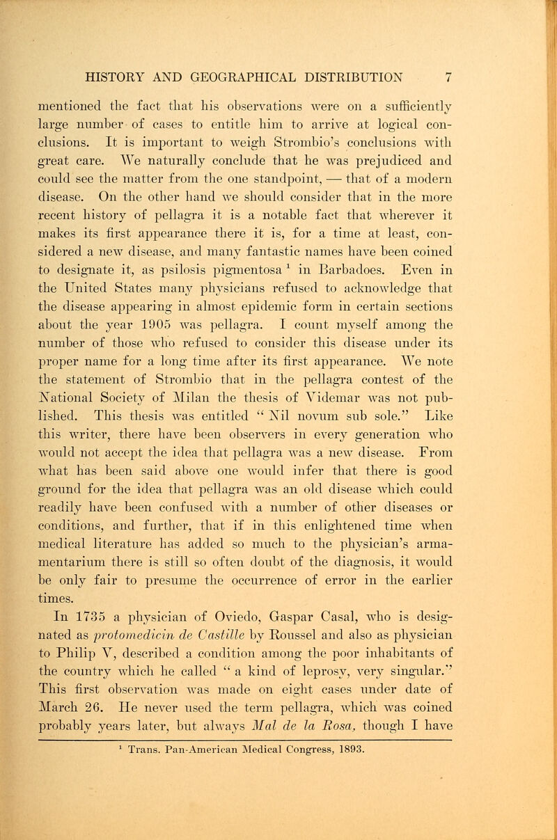 mentioned the fact that his observations were on a sufficiently large number of cases to entitle him to arrive at logical con- clusions. It is important to weigh Strombio's conclusions with great care. We naturally conclude that he was prejudiced and could see the matter from the one standpoint, — that of a modern disease. On the other hand we should consider that in the more recent history of pellagra it is a notable fact that wherever it makes its first appearance there it is, for a time at least, con- sidered a new disease, and many fantastic names have been coined to designate it, as psilosis pigmentosa * in Barbadoes. Even in the United States many physicians refused to acknowledge that the disease appearing in almost epidemic form in certain sections about the year 1905 was pellagra. I count myself among the number of those who refused to consider this disease under its proper name for a long time after its first appearance. We note the statement of Strombio that in the pellagra contest of the jSTational Society of Milan the thesis of Videmar was not pub- lished. This thesis was entitled  ISTil novum sub sole. Like this writer, there have been observers in every generation who would not accept the idea that pellagra was a new disease. From what has been said above one would infer that there is good ground for the idea that pellagra was an old disease which could readily have been confused with a number of other diseases or conditions, and further, that if in this enlightened time when medical literature has added so much to the physician's arma- mentarium there is still so often doubt of the diagnosis, it would be only fair to presume the occurrence of error in the earlier times. In 1735 a physician of Oviedo, Gaspar Casal, who is desig- nated as protomedicin de Castille by Roussel and also as physician to Philip V, described a condition among the poor inhabitants of the country which he called  a kind of leprosy, very singular.'' This first observation was made on eight cases under date of March 26. He never used the term pellagra, which was coined probably years later, but always Mai de la Rosa, though I have 1 Trans. Pan-American Medical Congress, 1893.