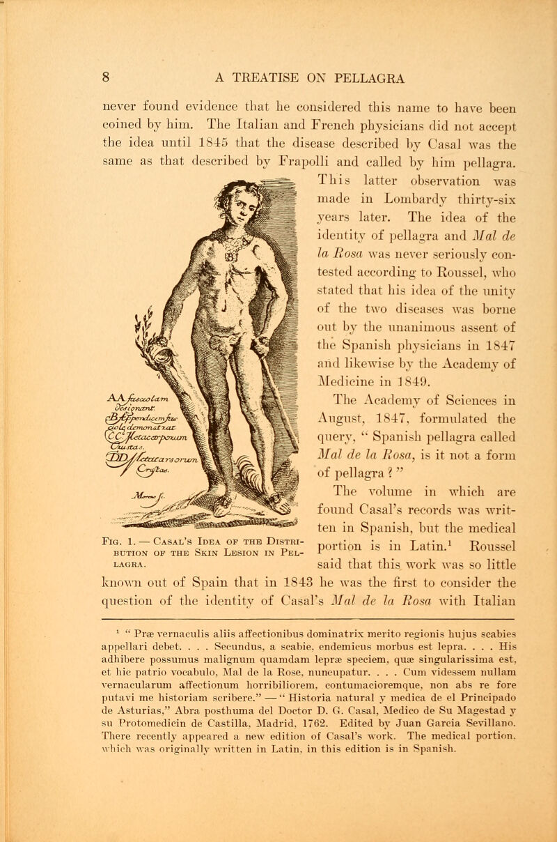 never found evidence that he considered this name to have been coined by him. The Italian and French physicians did not accept the idea until 1845 that the disease described by Casal was the same as that described by Frapolli and called by him pellagra. This latter observation was made in Lombardy thirty-six years later. The idea of the identity of pellagra and Mai de la Rosa was never seriously con- tested according to Eoussel, who stated that his idea of the unity of the two diseases was borne <mt by the unanimous assent of the Spanish physicians in 1847 and likewise by the Academy of Medicine in 3849. The Academy of Sciences in August, 1847, formulated the query,  Spanish pellagra called Mai de la Rosa, is it not a form of pellagra ?  The volume in which are found Casal's records was writ- ten in Spanish, but the medical portion is in Latin.1 Roussel said that this work was so little known out of Spain that in 1843 he was the first to consider the question of the identity of Casal's Mai de la Rosa with Italian deiiqruxnt. KCCjfCetacao-pvxjLijm, Fig. 1. — Casal's Idea of the Distri- bution of the Skin Lesion in Pel- lagra. 1  Pree vernaculis aliis affectionibus dominatrix merito regionis hujus scabies appellari debet. . . . Secundus, a scabie. endemicus morbus est lepra. . . . His adhibere possvnnus malignum quamdam lepra? speciem, qua? singularissima est, et hie patrio voeabulo, Mai de la Rose, nuncupatur. . . . Cum videssem uullam vernacularum affectionum horribiliorem. eontumaeioremque, non abs re fore putavi me historiam seribere.— Historia natural y medica de el Prineipado de Asturias, Abra posthuma del Doctor D. G. Casal. Medico de Su Magestad y su Protomedicin de Castilla. Madrid. 1762. Edited by Juan Garcia Sevillano. There recently appeared a new edition of Casal's work. The medical portion, which was originally written in Latin, in this edition is in Spanish.