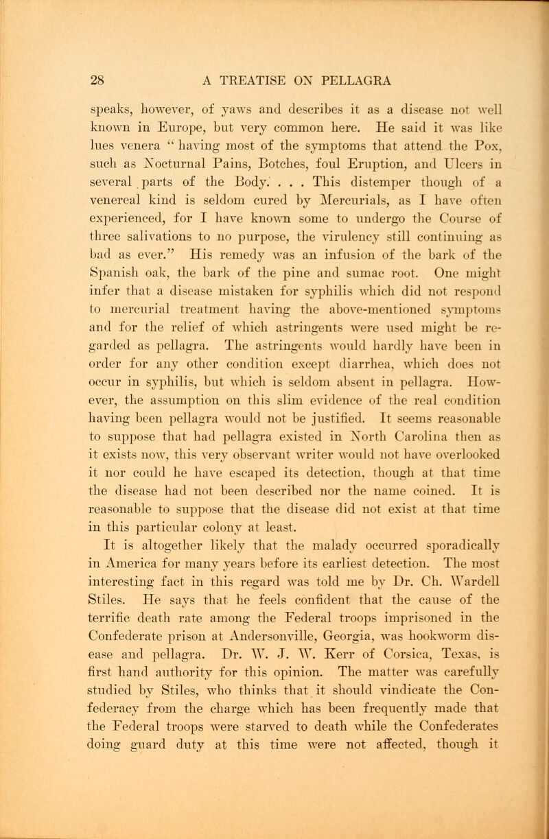 speaks, however, of yaws and describes it as a disease not well known in Europe, but very common here. He said it was like lues venera  having most of the symptoms that attend the Pox, such as Nocturnal Pains, Botches, foul Eruption, and Ulcers in several parts of the Body. . . . This distemper though of a venereal kind is seldom cured by Mercurials, as I have often experienced, for I have known some to undergo the Course of three salivations to no purpose, the virulency still continuing as bad as ever. His remedy was an infusion of the bark of the Spanish oak, the bark of the pine and sumac root. One might infer that a disease mistaken for syphilis which did not respond to mercurial treatment having the above-mentioned symptoms and for the relief of which astringents were used might be re- garded as pellagra. The astringents would hardly have been in order for any other condition except diarrhea, which does not occur in syphilis, but which is seldom absent in pellagra. How- ever, the assumption on this slim evidence of the real condition having been pellagra would not be justified. It seems reasonable to suppose that had pellagra existed in Xorth Carolina then as it exists now, this very observant writer would not have overlooked it nor could he have escaped its detection, though at that time the disease had not been described nor the name coined. It is reasonable to suppose that the disease did not exist at that time in this particular colony at least. It is altogether likely that the malady occurred sporadically in America for many years before its earliest detection. The most interesting fact in this regard was told me by Dr. Ch. Wardell Stiles. He says that he feels confident that the cause of the terrific death rate among the Federal troops imprisoned in the Confederate prison at Andersonville, Georgia, was hookworm dis- ease and pellagra. Dr. W. J. W. Kerr of Corsica, Texas, is first hand authority for this opinion. The matter was carefully studied by Stiles, who thinks that it should vindicate the Con- federacy from the charge which has been frequently made that the Federal troops were starved to death while the Confederates doing guard duty at this time were not affected, though it