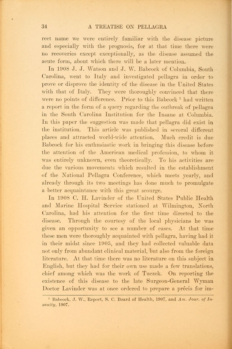 rect name we were entirely familiar with the disease picture and especially with the prognosis, for at that time there were no recoveries except exceptionally, as the disease assumed the acute form, about which there will be a later mention. In 1908 J. J. Watson and J. W. Babcock of Columbia, South Carolina, went to Italy and investigated pellagra in order to prove or disprove the identity of the disease in the United States with that of Italy. They were thoroughly convinced that there were no points of difference. Prior to this Babcock x had written a report in the form of a query regarding the outbreak of pellagra in the South Carolina Institution for the Insane at Columbia. In this paper the suggestion was made that pellagra did exist in the institution. This article was published in several different places and attracted world-wide attention. Much credit is due Babcock for his enthusiastic work in bringing this disease before the attention of the American medical profession, to whom it was entirely unknown, even theoretically. To his activities are due the various movements which resulted in the establishment of the National Pellagra Conference, which meets yearly, and already through its two meetings has done much to promulgate a better acquaintance with this great scourge. In 1908 C. H. Lavinder of the United States Public Health and Marine Hospital Service stationed at Wilmington, North Carolina, had his attention for the first time directed to the disease. Through the courtesy of the local physicians he was given an opportunity to see a number of cases. At that time these men were thoroughly acquainted with pellagra, having had it in their midst since 1905, and they had collected valuable data not only from abundant clinical material, but also from the foreign literature. At that time there was no literature on this subject in English, but they had for their own use made a few translations, chief among which was the work of Tuczek. On reporting the existence of this disease to the late Surgeon-General Wyman Doctor Lavinder was at once ordered to prepare a precis for im- 1 Babcock, J. W., Report, S. C. Board of Health, 1907, and Am. Jour, of In- sanity, 1907.