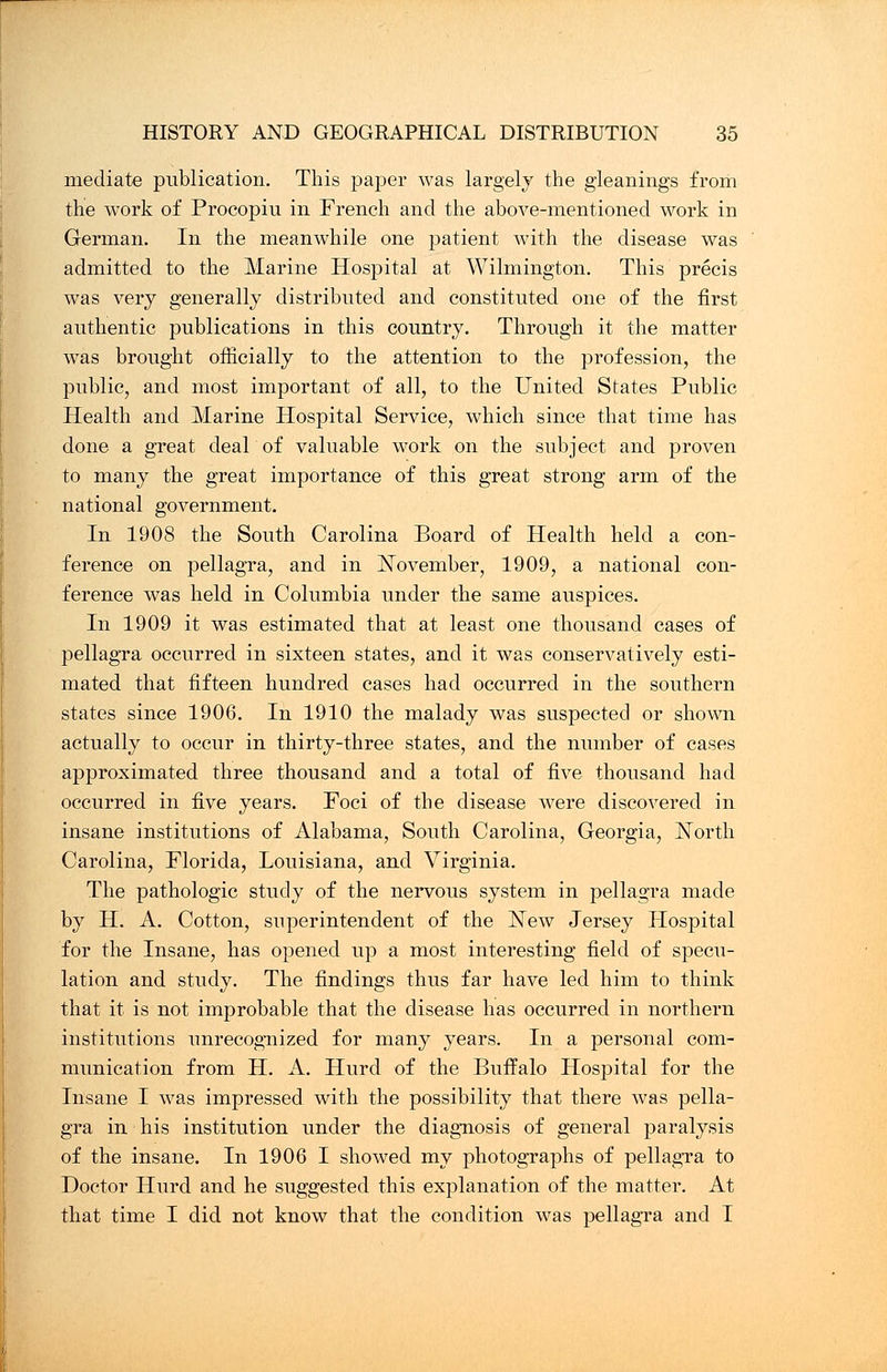 mediate publication. This paper was largely the gleanings from the work of Procopiu in French and the above-mentioned work in German. In the meanwhile one patient with the disease was admitted to the Marine Hospital at Wilmington. This precis was very generally distributed and constituted one of the first authentic publications in this country. Through it the matter was brought officially to the attention to the profession, the public, and most important of all, to the United States Public Health and Marine Hospital Service, which since that time has done a great deal of valuable work on the subject and proven to many the great importance of this great strong arm of the national government. In 1908 the South Carolina Board of Health held a con- ference on pellagra, and in November, 1909, a national con- ference was held in Columbia under the same auspices. In 1909 it was estimated that at least one thousand cases of pellagra occurred in sixteen states, and it was conservatively esti- mated that fifteen hundred cases had occurred in the southern states since 1906. In 1910 the malady was suspected or shown actually to occur in thirty-three states, and the number of cases approximated three thousand and a total of five thousand had occurred in five years. Foci of the disease were discovered in insane institutions of Alabama, South Carolina, Georgia, North Carolina, Florida, Louisiana, and Virginia. The pathologic study of the nervous system in pellagra made by H. A. Cotton, superintendent of the New Jersey Hospital for the Insane, has opened up a most interesting field of specu- lation and study. The findings thus far have led him to think that it is not improbable that the disease has occurred in northern institutions unrecognized for many years. In a personal com- munication from H. A. Hurd of the Buffalo Hospital for the Insane I was impressed with the possibility that there was pella- gra in his institution under the diagnosis of general paralysis of the insane. In 1906 I showed my photographs of pellagra to Doctor Hurd and he suggested this explanation of the matter. At that time I did not know that the condition was pellagra and I