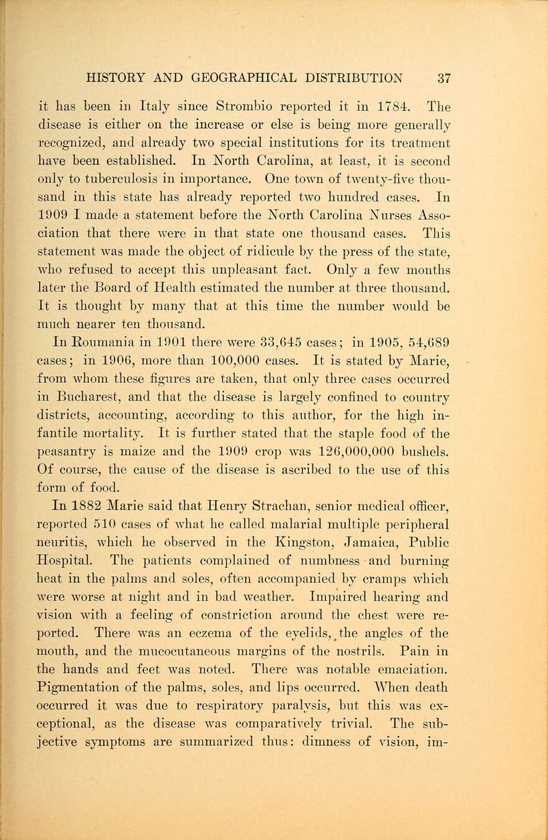 it has been in Italy since Strombio reported it in 1784. The disease is either on the increase or else is being more generally recognized, and already two special institutions for its treatment have been established. In North Carolina, at least, it is second only to tuberculosis in importance. One town of twenty-five thou- sand in this state has already reported two hundred cases. In 1909 I made a statement before the North Carolina Nurses Asso- ciation that there were in that state one thousand cases. This statement was made the object of ridicule by the press of the state, who refused to accept this unpleasant fact. Only a few months later the Board of Health estimated the number at three thousand. It is thought by many that at this time the number would be much nearer ten thousand. In Roumania in 1901 there were 33,645 cases; in 1905, 54,689 cases; in 1906, more than 100,000 cases. It is stated by Marie, from whom these figures are taken, that only three cases occurred in Bucharest, and that the disease is largely confined to country districts, accounting, according to this author, for the high in- fantile mortality. It is further stated that the staple food of the peasantry is maize and the 1909 crop was 126,000,000 bushels. Of course, the cause of the disease is ascribed to the use of this form of food. In 1882 Marie said that Henry Strachan, senior medical officer, reported 510 cases of what he called malarial multiple peripheral neuritis, which he observed in the Kingston, Jamaica, Public Hospital. The patients complained of numbness and burning heat in the palms and soles, often accompanied by cramps which were worse at night and in bad weather. Impaired hearing and vision with a feeling of constriction around the chest were re- ported. There was an eczema of the eyelids, # the angles of the mouth, and the mucocutaneous margins of the nostrils. Pain in the hands and feet was noted. There was notable emaciation. Pigmentation of the palms, soles, and lips occurred. When death occurred it was due to respiratory paralysis, but this was ex- ceptional, as the disease was comparatively trivial. The sub- jective symptoms are summarized thus: dimness of vision, im-