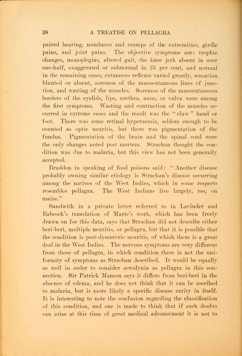 paired hearing, numbness and cramps of the extremities, girdle pains, and joint pains. The objective symptoms are: trophic changes, monoplegias, altered gait, the knee jerk absent in over one-half, exaggerated or subnormal in 2o per cent, and normal in the remaining cases, cutaneous reflexes varied greatly, sensation blunted or absent, soreness of the mucocutaneous lines of junc- tion, and wasting of the muscles. Soreness of the mucocutaneous borders of the eyelids, lips, urethra, anus, or vulva were among the first symptoms. Wasting and contraction of the muscles oc- curred in extreme cases and the result was the claw hand or foot. There was some retinal hyperaemia, seldom enough to be counted as optic neuritis, but there was pigmentation of the fundus. Pigmentation of the brain and the spinal cord were the only changes noted post mortem. Strachan thought the con- dition was due to malaria, but this view has not been generally accepted. Braddon in speaking of food poisons said:  Another disease probably owning similar etiology is Strachan's disease occurring among the natives of the West Indies, which in some respects resembles pellagra. The West Indians live largely, too, on maize. Sandwith in a private letter referred to in Lavinder and Babcoek's translation of ^Marie's work, which has been freely drawn on for this data, says that Strachan did not describe either beri-beri, multiple neuritis, or pellagra, but that it is possible that the condition is post-dysenteric neuritis, of which there is a great deal in the West Indies. The nervous symptoms are very different from those of pellagra, in which condition there is not the uni- formity of symptoms as Strachan described. It would be equally as well in order to consider acrodynia as pellagra in this con- nection. Sir Patrick Manson says it differs from beri-beri in the absence of edema, and he does not think that it can be ascribed to malaria, but is more likely a specific disease entity in itself. It is interesting to note the confusion regarding the classification of this condition, and one is made to think that if such doubts can arise at this time of great medical advancement it is not to