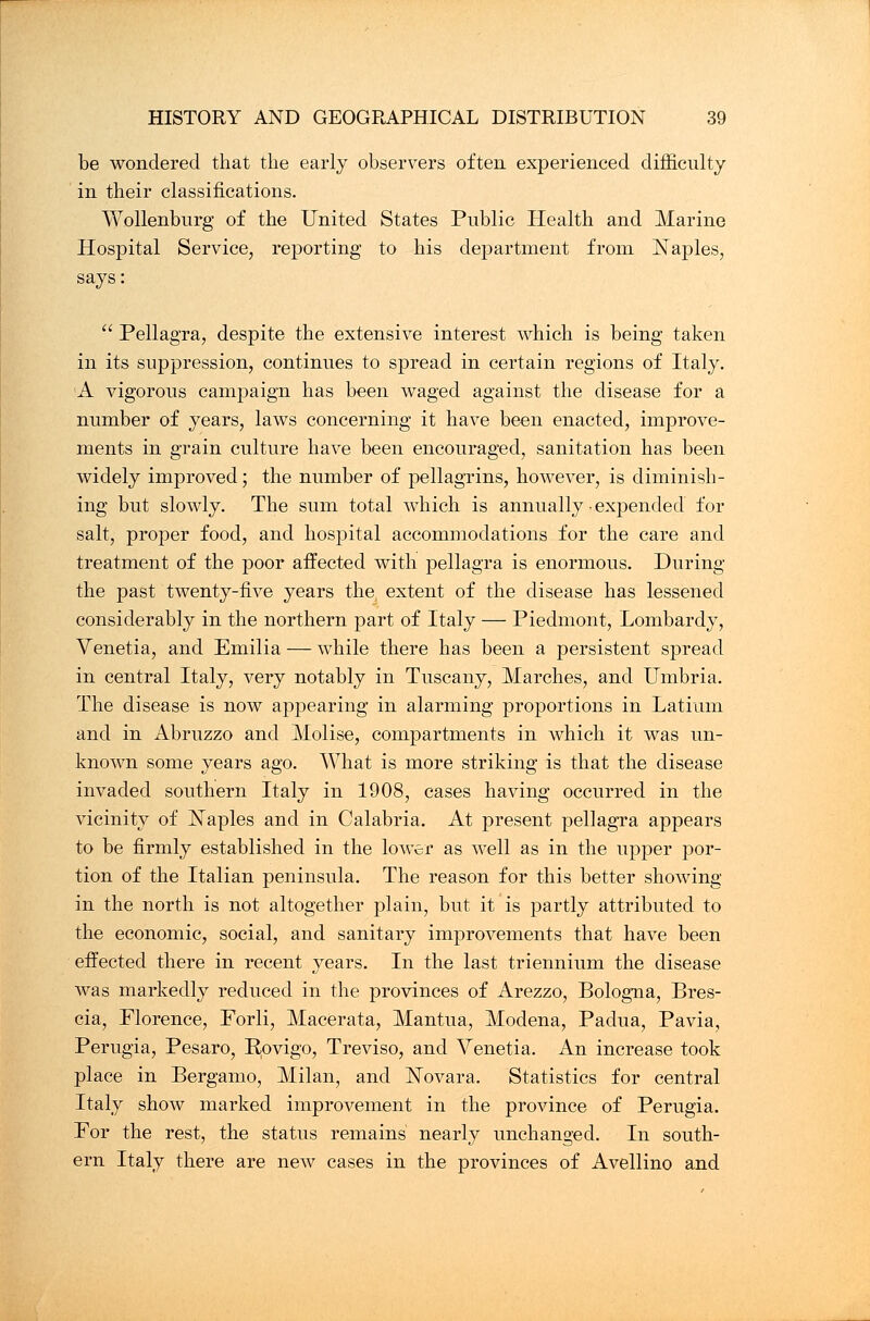 be wondered that the early observers often experienced difficulty in their classifications. Wollenburg of the United States Public Health and Marine Hospital Service, reporting to his department from Naples, says:  Pellagra, despite the extensive interest which is being taken in its suppression, continues to spread in certain regions of Italy. A vigorous campaign has been waged against the disease for a number of years, laws concerning it have been enacted, improve- ments in grain culture have been encouraged, sanitation has been widely improved; the number of pellagrins, however, is diminish- ing but slowly. The sum total which is annually • expended for salt, proper food, and hospital accommodations for the care and treatment of the poor affected with pellagra is enormous. During the past twenty-five years the, extent of the disease has lessened considerably in the northern part of Italy — Piedmont, Lombardy, Venetia, and Emilia — while there has been a persistent spread in central Italy, very notably in Tuscany, Marches, and Umbria. The disease is now appearing in alarming proportions in Latiimi and in Abruzzo and Molise, compartments in which it was un- known some years ago. What is more striking is that the disease invaded southern Italy in 1908, cases having occurred in the vicinity of Naples and in Calabria. At present pellagra appears to be firmly established in the lower as well as in the upper por- tion of the Italian peninsula. The reason for this better showing in the north is not altogether plain, but it is partly attributed to the economic, social, and sanitary improvements that have been effected there in recent years. In the last triennium the disease was markedly reduced in the provinces of Arezzo, Bologna, Bres- cia, Florence, Forli, Macerata, Mantua, Modena, Padua, Pavia, Perugia, Pesaro, Rovigo, Treviso, and Venetia. An increase took place in Bergamo, Milan, and N/ovara. Statistics for central Italy show marked improvement in the province of Perugia. For the rest, the status remains nearly unchanged. In south- ern Italy there are new cases in the provinces of Avellino and