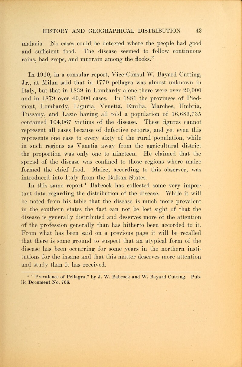 malaria. No cases could be detected where the people had good and sufficient food. The disease seemed to follow continuous rains, bad crops, and murrain among the flocks. In 1910, in a consular report, Vice-Consul W. Bayard Cutting, Jr., at Milan said that in 1770 pellagra was almost unknown in Italy, but that in 1839 in Lombardy alone there were over 20,000 and in 1879 over 40,000 cases. In 1881 the provinces of Pied- mont, Lombardy, Liguria, Venetia, Emilia, Marches, Umbria, Tuscany, and Lazio having all told a population of 16,689,735 contained 104,067 victims of the disease. These figures cannot represent all cases because of defective reports, and yet even this represents one case to every sixty of the rural population, while in such regions as Venetia away from the agricultural district the proportion was only one to nineteen. He claimed that the spread of the disease was confined to those regions where maize formed the chief food. Maize, according to this observer, was introduced into Italy from the Balkan States. In this same report1 Babcock has collected some very impor- tant data regarding the distribution of the disease. While it will be noted from his table that the disease is much more prevalent in the southern states the fact can not be lost sight of that the disease is generally distributed and deserves more of the attention of the profession generally than has hitherto been accorded to it. From what has been said on a previous page it will be recalled that there is some ground to suspect that an atypical form of the disease has been occurring for some years in the northern insti- tutions for the insane and that this matter deserves more attention and study than it has received. 1  Prevalence of Pellagra, by J. W. Babcock and W. Bayard Cutting. Pub- lic Document No. 706.