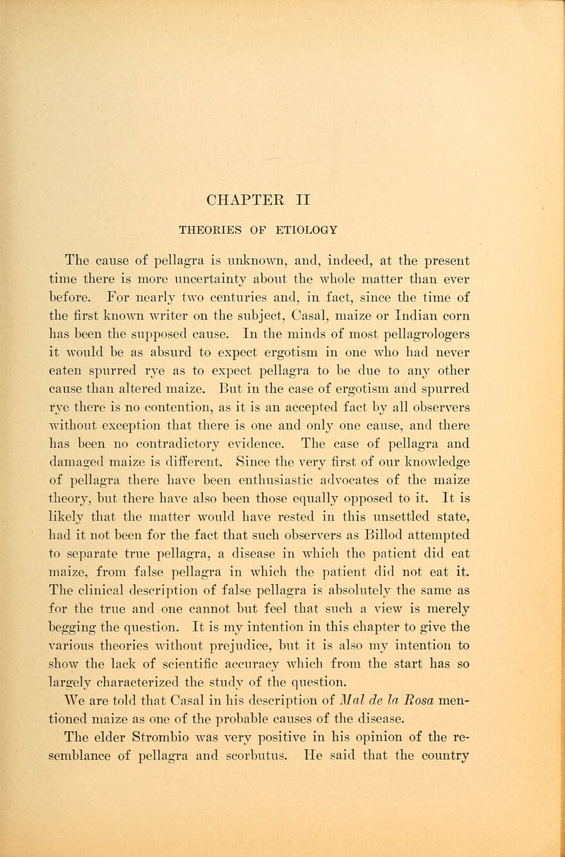 CHAPTEK II THEORIES OF ETIOLOGY The cause of pellagra is unknown, and, indeed, at the present time there is more uncertainty about the whole matter than ever before. For nearly two centuries and, in fact, since the time of the first known writer on the subject, Casal, maize or Indian corn has been the supposed cause. In the minds of most pellagrologers it would be as absurd to expect ergotism in one who had never eaten spurred rye as to expect pellagra to be due to any other cause than altered maize. But in the case of ergotism and spurred rye there is no contention, as it is an accepted fact by all observers without exception that there is one and only one cause, and there has been no contradictory evidence. The case of pellagra and damaged maize is different. Since the very first of our knowledge of pellagra there have been enthusiastic advocates of the maize theory, but there have also been those equally opposed to it. It is likely that the matter would have rested in this unsettled state, had it not been for the fact that such observers as Billod attempted to separate true pellagra, a disease in which the patient did eat maize, from false pellagra in which the patient did not eat it. The clinical description of false pellagra is absolutely the same as for the true and one cannot but feel that such a view is merely begging the question. It is my intention in this chapter to give the various theories without prejudice, but it is also my intention to show the lack of scientific accuracy which from the start has so largely characterized the study of the question. We are told that Casal in his description of Mai de la Rosa men- tioned maize as one of the probable causes of the disease. The elder Strombio was very positive in his opinion of the re- semblance of pellagra and scorbutus. He said that the country