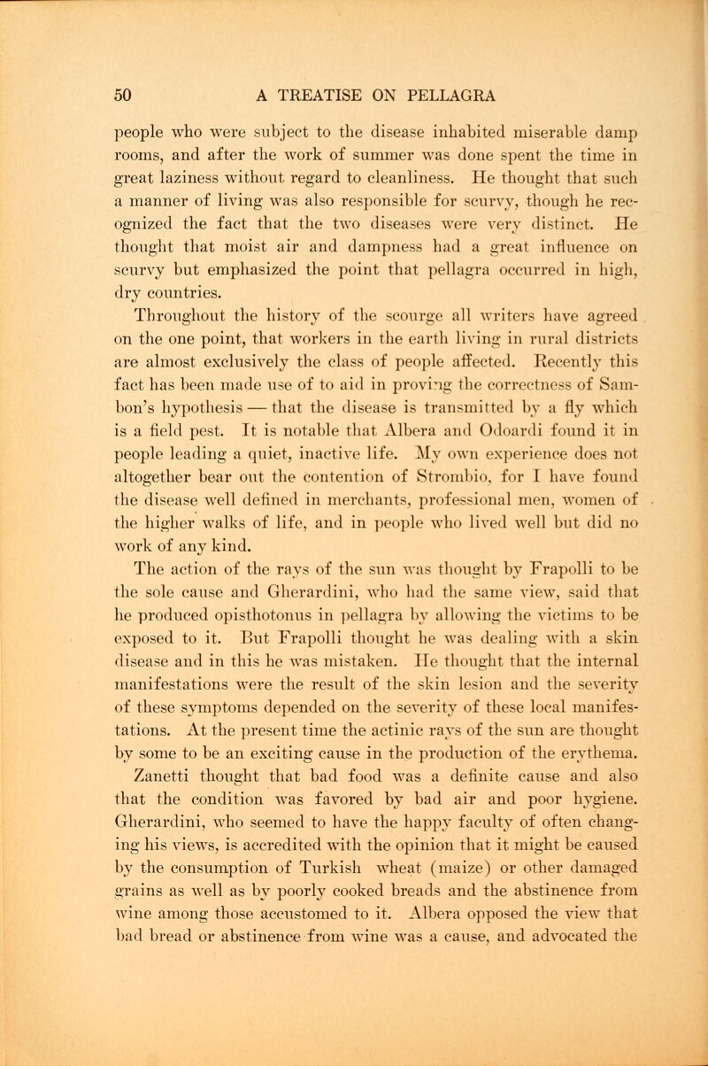 people who were subject to the disease inhabited miserable damp rooms, and after the work of summer was done spent the time in great laziness without regard to cleanliness. He thought that such a manner of living was also responsible for scurvy, though he rec- ognized the fact that the two diseases were very distinct. He thought that moist air and dampness had a great influence on scurvy but emphasized the point that pellagra occurred in high, dry countries. Throughout the history of the scourge all writers have agreed on the one point, that workers in the earth living in rural districts are almost exclusively the class of people affected. Recently this fact has been made use of to aid in provi?ig the correctness of Sam- bon's hypothesis — that the disease is transmitted by a fly which is a field pest. It is notable that Albera and Odoardi found it in people leading a quiet, inactive life. My own experience does not altogether bear out the contention of Strombio, for I have found the disease well defined in merchants, professional men, women of the higher walks of life, and in people who lived well but did no work of any kind. The action of the rays of the sun was thought by Frapolli to be the sole cause and Gherardini, who had the same view, said that he produced opisthotonus in pellagra by allowing the victims to be exposed to it. But Frapolli thought he was dealing with a skin disease and in this he was mistaken. He thought that the internal manifestations were the result of the skin lesion and the severity of these symptoms depended on the severity of these local manifes- tations. At the present time the actinic rays of the sun are thought by some to be an exciting cause in the production of the erythema. Zanetti thought that bad food was a definite cause and also that the condition was favored by bad air and poor hygiene. Gherardini, who seemed to have the happy faculty of often chang- ing his views, is accredited with the opinion that it might be caused by the consumption of Turkish wheat (maize) or other damaged grains as well as by poorly cooked breads and the abstinence from wine among those accustomed to it. Albera opposed the view that bad bread or abstinence from wine was a cause, and advocated the