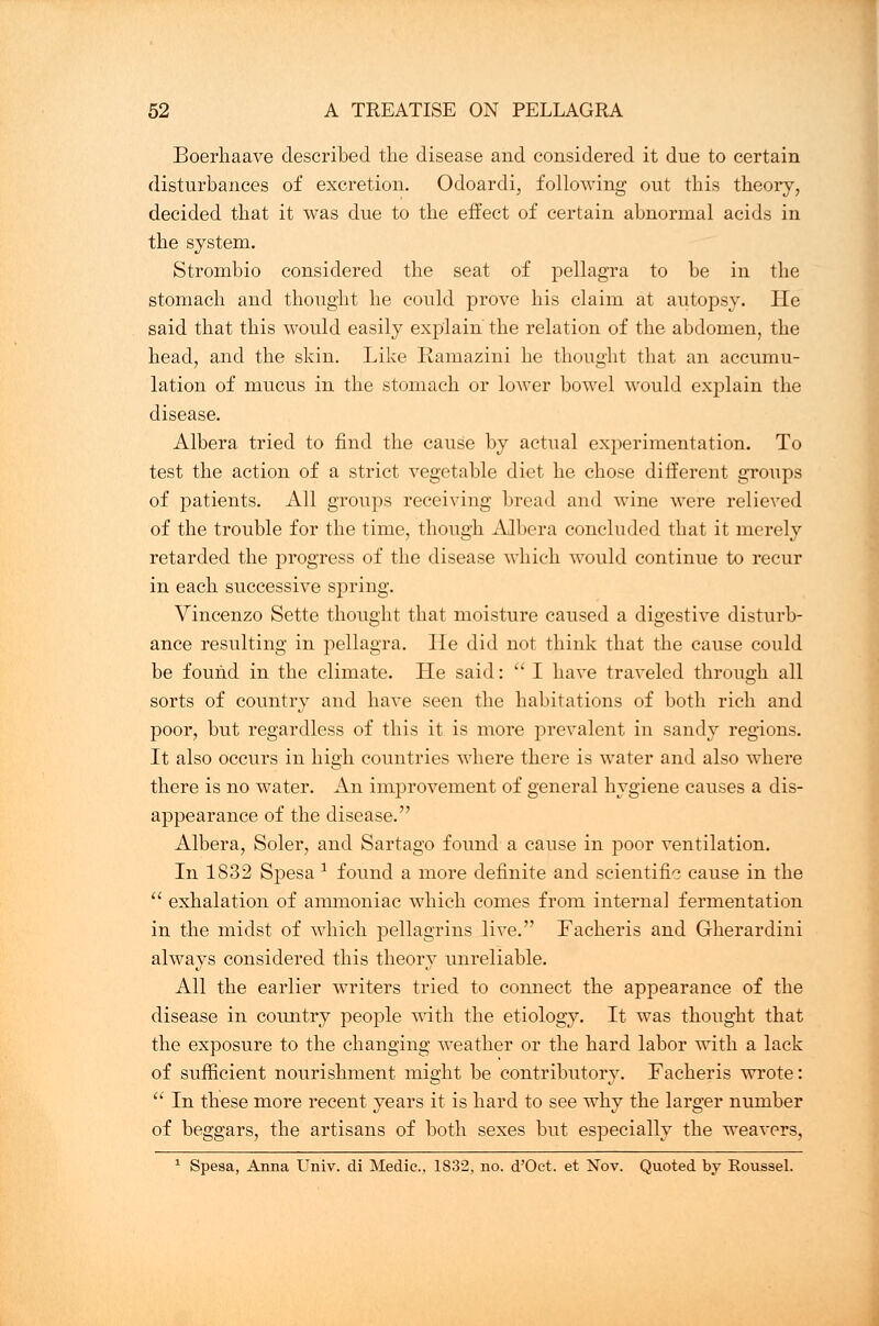 Boerhaave described the disease and considered it due to certain disturbances of excretion. Odoardi, following out this theory, decided that it was due to the effect of certain abnormal acids in the system. Strombio considered the seat of pellagra to be in the stomach and thought he could prove his claim at autopsy. He said that this would easily explain the relation of the abdomen, the head, and the skin. Like Ramazini he thought that an accumu- lation of mucus in the stomach or lower bowel would explain the disease. Albera tried to find the cause by actual experimentation. To test the action of a strict vegetable diet he chose different groups of patients. All groups receiving bread and wine were relieved of the trouble for the time, though Albera concluded that it merely retarded the progress of the disease which would continue to recur in each successive spring. Vincenzo Sette thought that moisture caused a digestive disturb- ance resulting in pellagra. He did not think that the cause could be found in the climate. He said:  I have traveled through all sorts of country and have seen the habitations of both rich and poor, but regardless of this it is more prevalent in sandy regions. It also occurs in high countries where there is water and also where there is no water. An improvement of general hygiene causes a dis- appearance of the disease. Albera, Soler, and Sartago found a cause in poor ventilation. In 1832 Spesa x found a more definite and scientific cause in the  exhalation of ammoniac which comes from internal fermentation in the midst of which pellagrins live. Facheris and Gherardini always considered this theory unreliable. All the earlier writers tried to connect the appearance of the disease in country people with the etiology. It was thought that the exposure to the changing weather or the hard labor with a lack of sufficient nourishment might be contributory. Facheris wrote:  In these more recent years it is hard to see why the larger number of beggars, the artisans of both sexes but especially the weavers, 1 Spesa, Anna Univ. di Medic, 1832, no. d'Oct. et Nov. Quoted by Roussel.