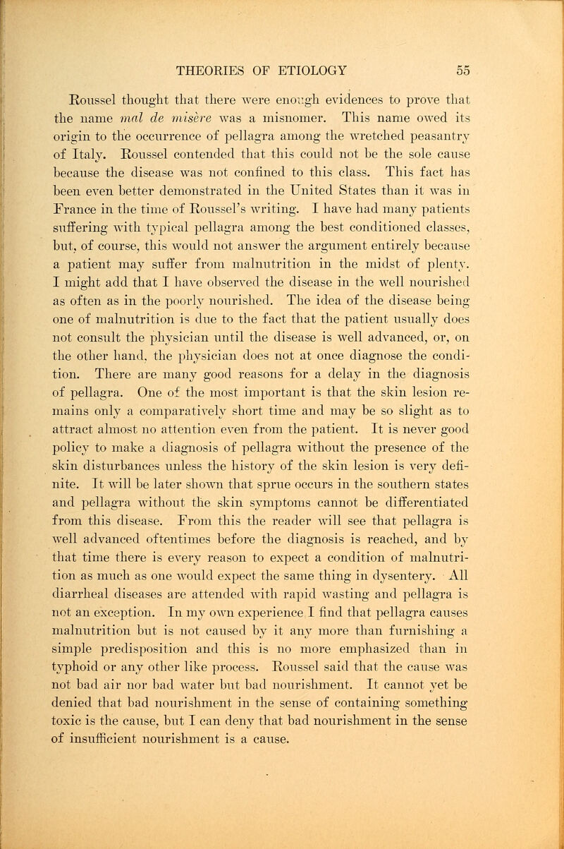 Roussel thought that there were enough evidences to prove that the name mal de misere was a misnomer. This name owed its origin to the occurrence of pellagra among the wretched peasantry of Italy. Roussel contended that this could not be the sole cause because the disease was not confined to this class. This fact has been even better demonstrated in the United States than it was in France in the time of Roussel's writing. I have had many patients suffering with typical pellagra among the best conditioned classes, but, of course, this would not answer the argument entirely because a patient may suffer from malnutrition in the midst of plenty. I might add that I have observed the disease in the well nourished as often as in the poorly nourished. The idea of the disease being one of malnutrition is due to the fact that the patient usually does not consult the physician until the disease is well advanced, or, on the other hand, the physician does not at once diagnose the condi- tion. There are many good reasons for a delay in the diagnosis of pellagra. One of the most important is that the skin lesion re- mains only a comparatively short time and may be so slight as to attract almost no attention even from the patient. It is never good policy to make a diagnosis of pellagra without the presence of the skin disturbances unless the history of the skin lesion is very defi- nite. It will be later shown that sprue occurs in the southern states and pellagra without the skin symptoms cannot be differentiated from this disease. From this the reader will see that pellagra is well advanced oftentimes before the diagnosis is reached, and by that time there is every reason to expect a condition of malnutri- tion as much as one would expect the same thing in dysentery. All diarrheal diseases are attended with rapid wasting and pellagra is not an exception. In my own experience I find that pellagra causes malnutrition but is not caused by it any more than furnishing a simple predisposition and this is no more emphasized than in typhoid or any other like process. Roussel said that the cause was not bad air nor bad water but bad nourishment. It cannot yet be denied that bad nourishment in the sense of containing something toxic is the cause, but I can deny that bad nourishment in the sense of insufficient nourishment is a cause.