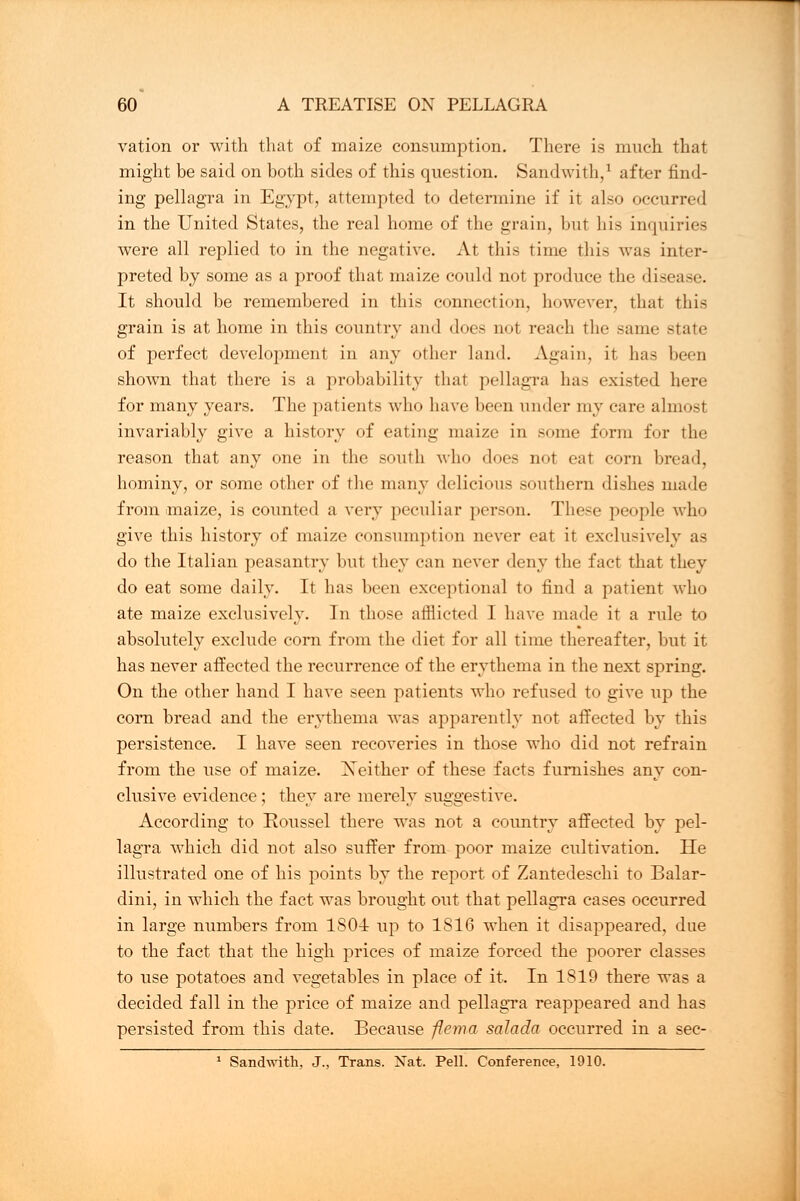 vation or with that of maize consumption. There is much that might be said on both sides of this question. Sandwith,1 after find- ing pellagra in Egypt, attempted to determine if it also occurred in the United States, the real home of the grain, but his inquiries were all replied to in the negative. At this time this was inter- preted by some as a proof that maize could not produce the disease. It should be remembered in this connection, however, that this grain is at home in this country and does not reach the same state of perfect development in any other land. Again, it has been shown that there is a probability that pellagra has existed here for many years. The patients who have been under my care almosl invariably give a history of eating maize in some form for the reason that any one in the south who does not eat corn bread, hominy, or some other of the many delicious southern dishes made from maize, is counted a very peculiar person. These people who give this history of maize consumption never eat it exclusively as do the Italian peasantry but they can never deny the fact that they do eat some daily. It has been exceptional to find a patient who ate maize exclusively. In those afflicted I have made ir a rule to absolutely exclude corn from the diet for all time thereafter, but it has never affected the recurrence of the erythema in the next spring. On the other hand I have seen patients who refused to give up the com bread and the erythema was apparently not affected by this persistence. I have seen recoveries in those who did not refrain from the use of maize. Neither of these facts furnishes any con- clusive evidence; they are merely suggestive. According to Roussel there was not a country affected by pel- lagra which did not also suffer from poor maize cultivation. He illustrated one of his points by the report of Zantedeschi to Balar- dini, in which the fact was brought out that pellagra cases occurred in large numbers from 1S04 up to 1S16 when it disappeared, due to the fact that the high prices of maize forced the poorer classes to use potatoes and vegetables in place of it. In 1819 there was a decided fall in the price of maize and pellagra reappeared and has persisted from this date. Because flema salada occurred in a sec- 1 Sandwith, J., Trans. Nat. Pell. Conference, 1910.