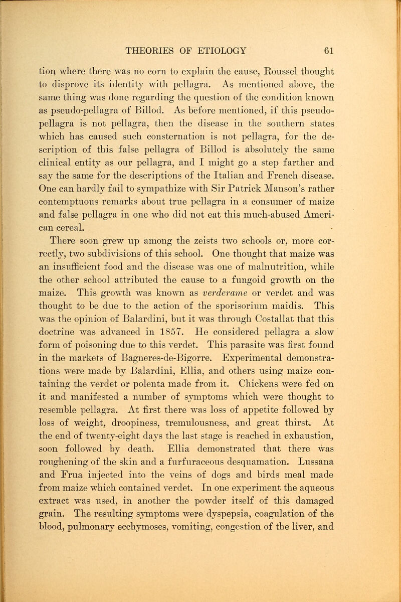 tion where there was no corn to explain the cause, Roussel thought to disprove its identity with pellagra. As mentioned above, the same thing was done regarding the question of the condition known as pseudo-pellagra of Billod. As before mentioned, if this pseudo- pellagra is not pellagra, then the disease in the southern states which has caused such consternation is not pellagra, for the de- scription of this false pellagra of Billod is absolutely the same clinical entity as our pellagra, and I might go a step farther and say the same for the descriptions of the Italian and French disease. One can hardly fail to sympathize with Sir Patrick Manson's rather contemptuous remarks about true pellagra in a consumer of maize and false pellagra in one who did not eat this much-abused Ameri- can cereal. There soon grew up among the zeists two schools or, more cor- rectly, two subdivisions of this school. One thought that maize was an insufficient food and the disease was one of malnutrition, while the other school attributed the cause to a fungoid growth on the maize. This growth was known as verderame or verdet and was thought to be due to the action of the sporisorium maidis. This was the opinion of Balardini, but it was through Costallat that this doctrine was advanced in 1857. He considered pellagra a slow form of poisoning due to this verdet. This parasite was first found in the markets of Bagneres-de-Bigorre. Experimental demonstra- tions were made by Balardini, Ellia, and others using maize con- taining the verdet or polenta made from it. Chickens were fed on it and manifested a number of symptoms which were thought to resemble pellagra. At first there was loss of appetite followed by loss of weight, droopiness, tremulousness, and great thirst. At the end of twenty-eight days the last stage is reached in exhaustion, soon followed by death. Ellia demonstrated that there was roughening of the skin and a furfuraceous desquamation. Lussana and Erua injected into the veins of dogs and birds meal made from maize which contained verdet. In one experiment the aqueous extract was used, in another the powder itself of this damaged grain. The resulting symptoms were dyspepsia, coagulation of the blood, pulmonary ecchymoses, vomiting, congestion of the liver, and