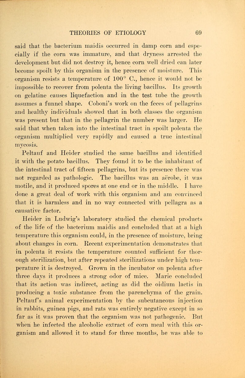 said that the bacterium maidis occurred in damp corn and espe- cially if the corn was immature, and that dryness arrested the development but did not destroy it, hence corn well dried can later become spoilt by this organism in the presence of moisture. This organism resists a temperature of 100° C, hence it would not be impossible to recover from polenta the living bacillus. Its growth on gelatine causes liquefaction and in the test tube the growth assumes a funnel shape. Coboni's work on the feces of pellagrins and healthy individuals showed that in both classes the organism was present but that in the pellagrin the number was larger. He said that when taken into the intestinal tract in spoilt polenta the organism multiplied very rapidly and caused a true intestinal mycosis. Peltauf and Heider studied the same bacillus and identified it with the potato bacillus. They found it to be the inhabitant of the intestinal tract of fifteen pellagrins, but its presence there was not regarded as pathologic. The bacillus was an aerobe, it was motile, and it produced spores at one end or in the middle. I have done a great deal of work with this organism and am convinced that it is harmless and in no way connected with pellagra as a causative factor. Heider in Ludwig's laboratory studied the chemical products of the life of the bacterium maidis and concluded that at a high temperature this organism could, in the presence of moisture, bring about changes in corn. Recent experimentation demonstrates that in polenta it resists the temperature counted sufficient for thor- ough sterilization, but after repeated sterilizations under high tem- perature it is destroyed. Grown in the incubator on polenta after three days it produces a strong odor of mice. Marie concluded that its action was indirect, acting as did the oidium lactis in producing a toxic substance from the parenchyma of the grain. Peltauf's animal experimentation by the subcutaneous injection in rabbits, guinea pigs, and rats was entirely negative except in so far as it was proven that the organism was not pathogenic. But when he infected the alcoholic extract of corn meal with this or- ganism and allowed it to stand for three months, he was able to