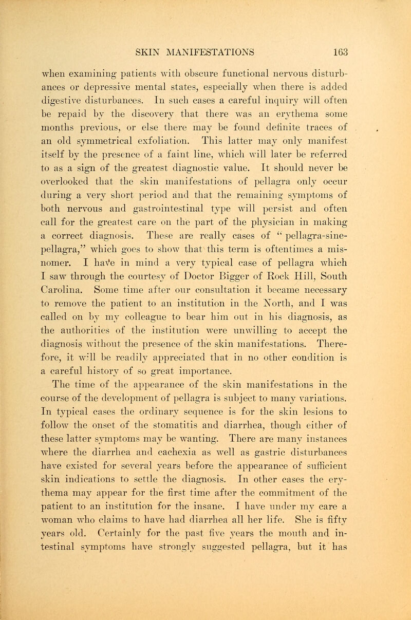 when examining patients with obscure functional nervous disturb- ances or depressive mental states, especially when there is added digestive disturbances. In such cases a careful inquiry will often be repaid by the discovery that there was an erythema some months previous, or else there may be found definite traces of an old symmetrical exfoliation. This latter may only manifest itself by the presence of a faint line, which will later be referred to as a sign of the greatest diagnostic value. It should never be overlooked that the skin manifestations of pellagra only occur during a very short period and that the remaining symptoms of both nervous and gastrointestinal type will persist and often call for the greatest care on the part of the physician in making a correct diagnosis. These are really cases of  pellagra-sine- pellagra, which goes to show that this term is oftentimes a mis- nomer. I have in mind a very typical case of pellagra which I saw through the courtesy of Doctor Bigger of Rock Hill, South Carolina. Some time after our consultation it became necessary to remove the patient to an institution in the North, and I was called on by my colleague to bear him out in his diagnosis, as the authorities of the institution were unwilling to accept the diagnosis without the presence of the skin manifestations. There- fore, it will be readily appreciated that in no other condition is a careful history of so great importance. The time of the appearance of the skin manifestations in the course of the development of pellagra is subject to many variations. In typical cases the ordinary sequence is for the skin lesions to follow the onset of the stomatitis and diarrhea, though either of these latter symptoms may be wanting. There are many instances where the diarrhea and cachexia as well as gastric disturbances have existed for several years before the appearance of sufficient skin indications to settle the diagnosis. In other cases the ery- thema may appear for the first time after the commitment of the patient to an institution for the insane. I have under my care a woman who claims to have had diarrhea all her life. She is fifty years old. Certainly for the past five years the mouth and in- testinal symptoms have strongly suggested pellagra, but it has