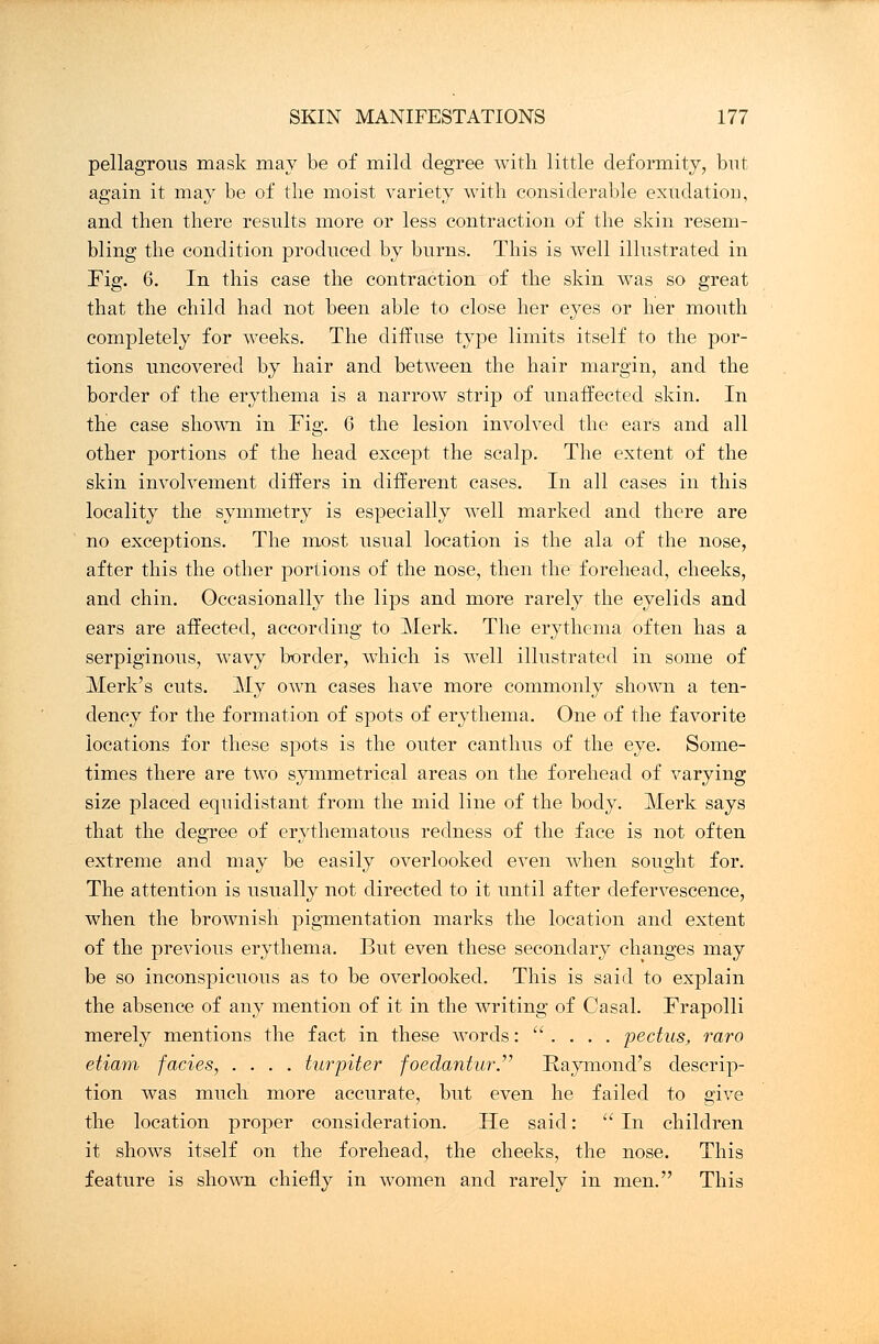 pellagrous mask may be of mild degree with little deformity, but again it may be of the moist variety with considerable exudation, and then there results more or less contraction of the skin resem- bling the condition produced by burns. This is well illustrated in Fig. 6. In this case the contraction of the skin was so great that the child had not been able to close her eyes or her mouth completely for weeks. The diffuse type limits itself to the por- tions uncovered by hair and between the hair margin, and the border of the erythema is a narrow strip of unaffected skin. In the case shown in Fig. 6 the lesion involved the ears and all other portions of the head except the scalp. The extent of the skin involvement differs in different cases. In all cases in this locality the symmetry is especially well marked and there are no exceptions. The most usual location is the ala of the nose, after this the other portions of the nose, then the forehead, cheeks, and chin. Occasionally the lips and more rarely the eyelids and ears are affected, according to Merk. The erythema often has a serpiginous, wavy border, which is well illustrated in some of Merk's cuts. My own cases have more commonly shown a ten- dency for the formation of spots of erythema. One of the favorite locations for these spots is the outer canthus of the eye. Some- times there are two symmetrical areas on the forehead of varying size placed equidistant from the mid line of the body. Merk says that the degree of erythematous redness of the face is not often extreme and may be easily overlooked even when sought for. The attention is usually not directed to it until after defervescence, when the brownish pigmentation marks the location and extent of the previous erythema. But even these secondary changes may be so inconspicuous as to be overlooked. This is said to explain the absence of any mention of it in the writing of Casal. Frapolli merely mentions the fact in these words: '.... pectus, raro etiam fades, .... turpiter foedantur. Raymond's descrip- tion was much more accurate, but even he failed to give the location proper consideration. He said:  In children it shows itself on the forehead, the cheeks, the nose. This feature is shown chiefly in women and rarely in men. This