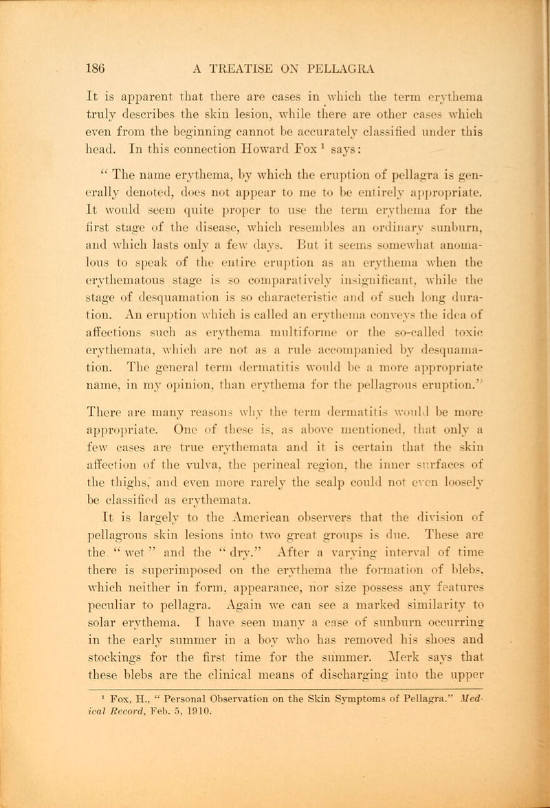 It is apparent that there are cases in which the term erythema truly describes the skin lesion, while there are other cases which even from the beginning cannot be accurately classified under this head. In this connection Howard Fox 1 says:  The name erythema, by which the eruption of pellagra is gen- erally denoted, does not appear to me to be entirely appropriate. It would seem quite proper to use the term erythema for the first stage of the disease, which resembles ;m ordinary sunburn, and which lasts only a few days. But it seems somewhat anoma- lous to speak of the entire eruption as an erythema when the erythematous stage is so comparatively insignificant, while the stage of desquamation is so characteristic and of such long dura- tion. An eruption which is called an erythema conveys the idea of affections such as erythema multiforme or the so-called toxic erythemata, which are not as a rule accompanied by desquama- tion. The genera] term dermatitis would be a more appropriate name, in my opinion, than erythema for the pellagrous eruption.' There are many reasons why the term dermatitis would be more appropriate. One of these is. as above mentioned, that only a few eases are true erythemata and it is certain that the skin affection of the vulva, the perineal region, the inner surfaces of the thighs, and even more rarely the scalp could not even loosely be classified as erythemata. It is largely to the American observers that the division of pellagrous skin lesions into two great groups is due. These are the  wet  and the  dry. After a varying interval of time there is superimposed on the erythema the formation of blebs, which neither in form, appearance, nor size possess any features peculiar to pellagra. Again we can see a marked similarity to solar erythema. I have seen many a ense of sunburn occurring in the early summer in a boy who has removed his shoes and stockings for the first time for the summer. Merk says that these blebs are the clinical means of discharging into the upper 1 Fox, H.,  Personal Observation on the Skin Symptoms of Pellagra. Med- ical Record, Feb. 5, 1910.