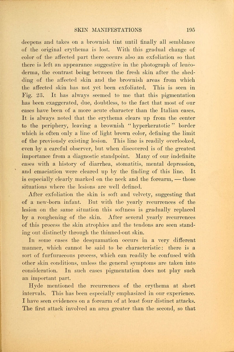 deepens and takes on a brownish tint until finally all semblance of the original erythema is lost. With this gradual change of color of the affected part there occurs also an exfoliation so that there is left an appearance suggestive in the photograph of leuko- derma, the contrast being between the fresh skin after the shed- ding of the affected skin and the brownish areas from which the affected skin has not yet been exfoliated. This is seen in Fig. 23. It has always seemed to me that this pigmentation has been exaggerated, due, doubtless, to the fact that most of our cases have been of a more acute character than the Italian cases. It is always noted that the erythema clears up from the center to the periphery, leaving a brownish  hyperkeratotic  border which is often only a line of light brown color, defining the limit of the previously existing lesion. This line is readily overlooked, even by a careful observer, but when discovered is of the greatest importance from a diagnostic standpoint. Many of our indefinite cases with a history of diarrhea, stomatitis, mental depression, and emaciation were cleared up by the finding of this line. It is especially clearly marked on the neck and the forearm, — those situations where the lesions are well defined. After exfoliation the skin is soft and velvety, suggesting that of a new-born infant. But with the yearly recurrences of the lesion on the same situation this softness is gradually replaced by a roughening of the skin. After several yearly recurrences of this process the skin atrophies and the tendons are seen stand- ing out distinctly through the thinned-out skin. In some cases the desquamation occurs in a very different manner, which cannot be said to be characteristic: there is a sort of furfuraceous process, which can readily be confused with other skin conditions, unless the general symptoms are taken into consideration. In such cases pigmentation does not play such an important part. Hyde mentioned the recurrences of the erythema at short intervals. This has been especially emphasized in our experience. I have seen evidences on a forearm of at least four distinct attacks. The first attack involved an area greater than the second, so that