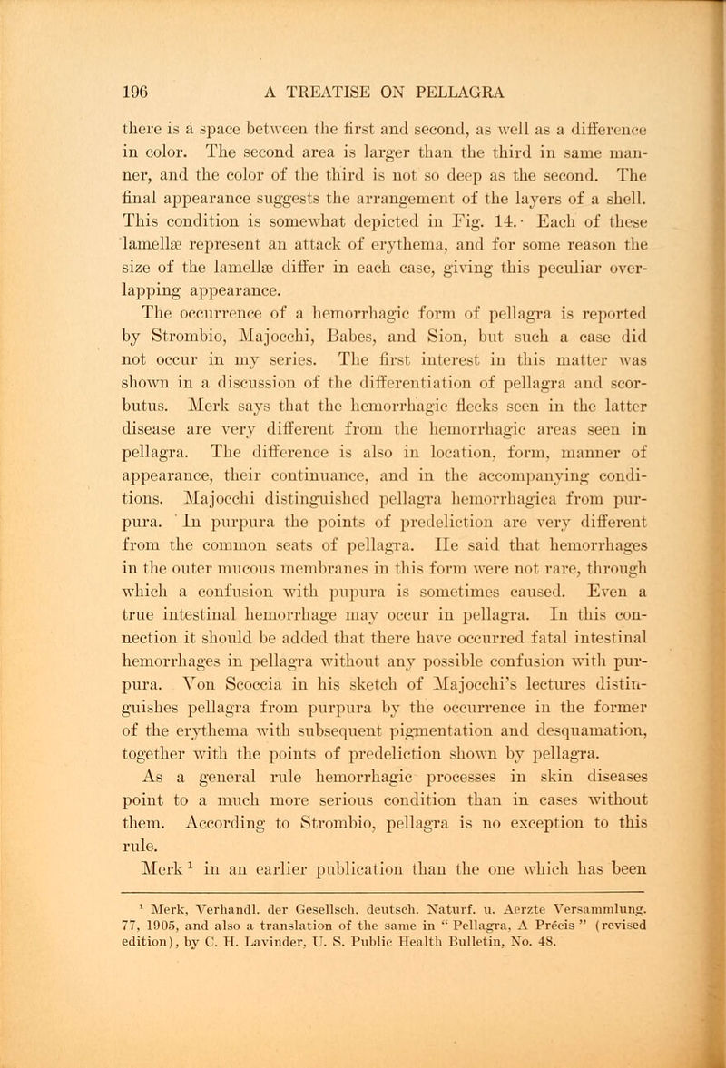 there is a space between the first and second, as well as a difference in color. The second area is larger than the third in same man- ner, and the color of the third is not so deep as the second. The final appearance suggests the arrangement of the layers of a shell. This condition is somewhat depicted in Fig. 14. • Each of these lamellse represent an attack of erythema, and for some reason the size of the lamellae differ in each case, giving this peculiar over- lapping appearance. The occurrence of a hemorrhagic form of pellagra is reported by Strombio, Majocchi, Babes, and Sion, but such a case did not occur in my series. The first interest in this matter was shown in a discussion of the differentiation of pellagra and scor- butus. Merk says that the hemorrhagic flecks seen in the latter disease are very different from the hemorrhagic areas seen in pellagra. The difference is also in location, form, manner of appearance, their continuance, and in the accompanying condi- tions. Majocchi distinguished pellagra hemorrhagica from pur- pura.  In purpura the points of predeliction are very different from the common seats of pellagra. He said that hemorrhages in the outer mucous membranes in this form were not rare, through which a confusion with pupura is sometimes caused. Even a true intestinal hemorrhage may occur in pellagra. In this con- nection it should be added that there have occurred fatal intestinal hemorrhages in pellagra without any possible confusion with pur- pura. Von Scoccia in his sketch of Majocchi's lectures distin- guishes pellagra from purpura by the occurrence in the former of the erythema with subsequent pigmentation and desquamation, together with the points of predeliction shown by pellagra. As a general rule hemorrhagic processes in skin diseases point to a much more serious condition than in cases without them. According to Strombio, pellagra is no exception to this rule. Merk J in an earlier publication than the one which has been 1 Merk, Verhandl. der Gesellsch. deutsch. Naturf. u. Aerzte Versammlung. 77, 1905, and also a translation of the same in  Pellagra, A Precis  (revised edition), by C. H. Lavinder, U. S. Public Health Bulletin, No. 48.