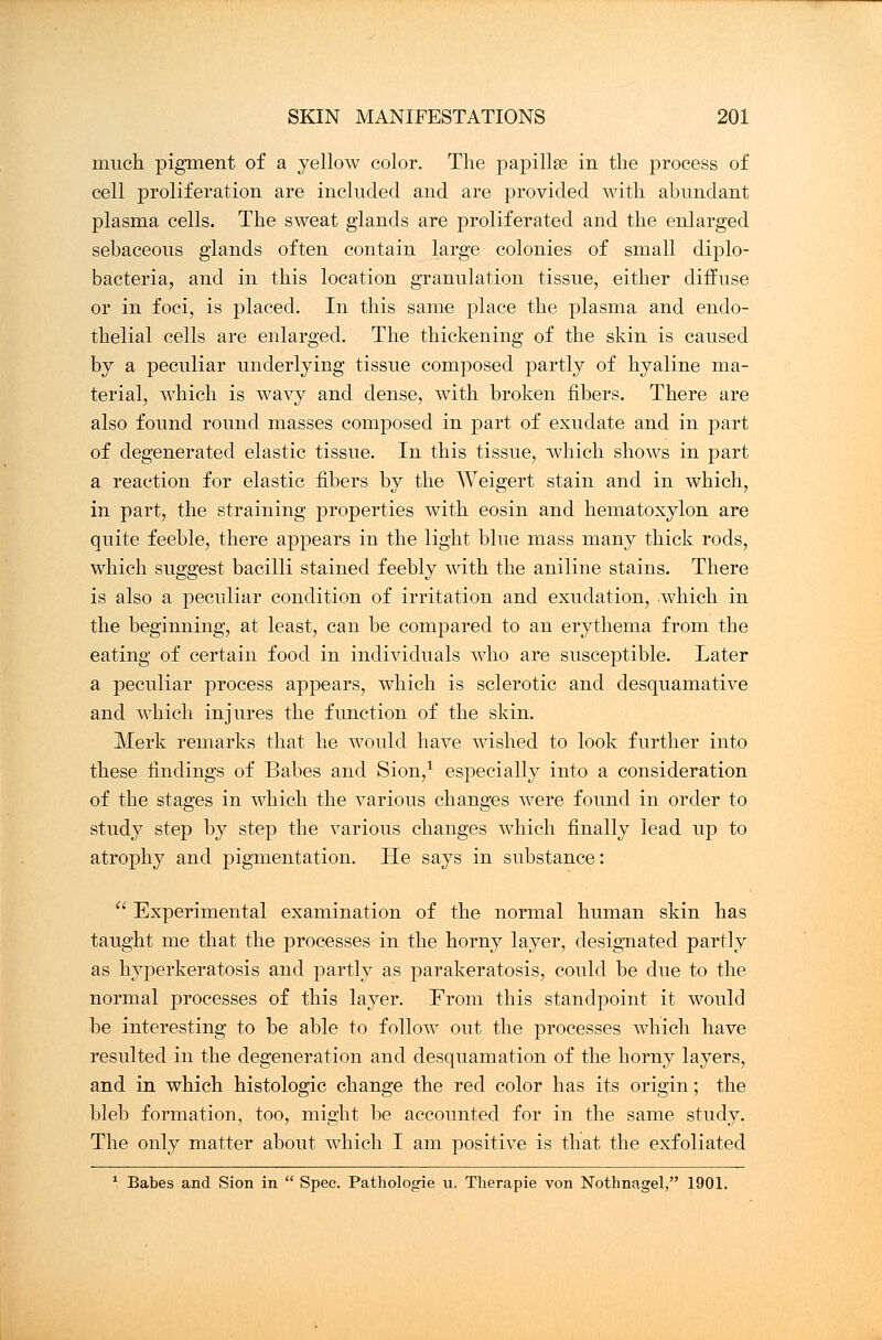 much pigment of a yellow color. The papillae in the process of cell proliferation are included and are provided with abundant plasma cells. The sweat glands are proliferated and the enlarged sebaceous glands often contain large colonies of small diplo- bacteria, and in this location granulation tissue, either diffuse or in foci, is placed. In this same place the plasma and endo- thelial cells are enlarged. The thickening of the skin is caused by a peculiar underlying tissue composed partly of hyaline ma- terial, which is wavy and dense, with broken fibers. There are also found round masses composed in part of exudate and in part of degenerated elastic tissue. In this tissue, which shows in part a reaction for elastic fibers by the Weigert stain and in which, in part, the straining properties with eosin and hematoxylon are quite feeble, there appears in the light blue mass many thick rods, which suggest bacilli stained feebly with the aniline stains. There is also a peculiar condition of irritation and exudation, which in the beginning, at least, can be comj)ared to an erythema from the eating of certain food in individuals who are susceptible. Later a peculiar process appears, which is sclerotic and desquamative and which injures the function of the skin. Merk remarks that he would have wished to look further into these findings of Babes and Sion,1 especially into a consideration of the stages in which the various changes were found in order to study step by step the various changes which finally lead up to atrophy and pigmentation. He says in substance:  Experimental examination of the normal human skin has taught me that the processes in the horny layer, designated partly as hyperkeratosis and partly as parakeratosis, could be due to the normal processes of this layer. From this standpoint it would be interesting to be able to follow out the processes which have resulted in the degeneration and desquamation of the horny layers, and in which histologic change the red color has its origin; the bleb formation, too, might be accounted for in the same study. The only matter about which I am positive is that the exfoliated 1 Babes and Sion in  Spec. Pathologie u. Therapie von Nothnagel, 1901.