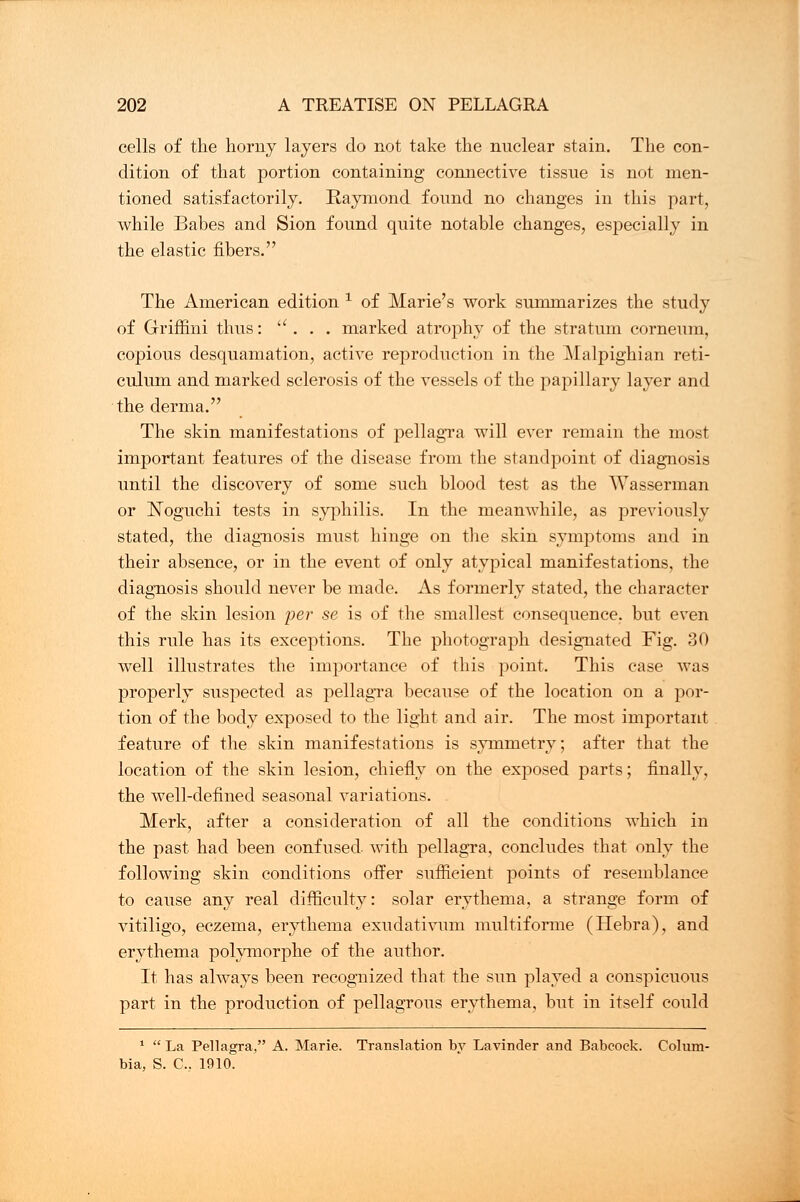 cells of the horny layers do not take the nuclear stain. The con- dition of that portion containing connective tissue is not men- tioned satisfactorily. Raymond found no changes in this part, while Babes and Sion found quite notable changes, especially in the elastic fibers. The American edition 1 of Marie's work summarizes the study of Griffini thus: . . . marked atrophy of the stratum corneum, copious desquamation, active reproduction in the Malpighian reti- culum and marked sclerosis of the vessels of the papillary layer and the derma. The skin manifestations of pellagra will ever remain the most important features of the disease from the standpoint of diagnosis until the discovery of some such blood test as the Wasserman or Noguchi tests in syphilis. In the meanwhile, as previously stated, the diagnosis must hinge on the skin symptoms and in their absence, or in the event of only atypical manifestations, the diagnosis should never be made. As formerly stated, the character of the skin lesion per se is of the smallest consequence, but even this rule has its exceptions. The photograph designated Fig. 30 well illustrates the importance of this point. This case was properly suspected as pellagra because of the location on a por- tion of the body exposed to the light and air. The most important feature of the skin manifestations is symmetry; after that the location of the skin lesion, chiefly on the exposed parts; finally, the well-defined seasonal variations. Merk, after a consideration of all the conditions which in the past had been confused, with pellagra, concludes that only the following skin conditions offer sufficient points of resemblance to cause any real difficulty: solar erythema, a strange form of vitiligo, eczema, erythema exudativum multiforme (Hebra), and erythema polymorphe of the author. It has always been recognized that the sun played a conspicuous part in the production of pellagrous erythema, but in itself could 1  La Pellagra, A. Marie. Translation by Lavinder and Babcoek. Colum- bia, S. C, 1910.