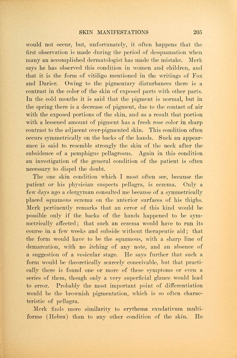 would not occur, but, unfortunately, it often happens that the first observation is made during the period of desquamation when many an accomplished dermatologist has made the mistake. Merk says he has observed this condition in women and children, and that it is the form of vitiligo mentioned in the writings of Fox and Darier. Owing to the pigmentary disturbances there is a contrast in the color of the skin of exposed parts with other parts. In the cold months it is said that the pigment is normal, but in the spring there is a decrease of pigment, due to the contact of air with the exposed portions of the skin, and as a result that portion with a lessened amount of pigment has a fresh rose color in sharp contrast to the adjacent over-pigmented skin. This condition often occurs symmetrically on the backs of the hands. Such an appear- ance is said to resemble strongly the skin of the neck after the subsidence of a pemphigus pellagrosus. Again in this condition an investigation of the general condition of the patient is often necessary to dispel the doubt. The one skin condition which I most often see, because the patient or his physician suspects pellagra, is eczema. Only a few days ago a clergyman consulted me because of a symmetrically placed squamous eczema on the anterior surfaces of his thighs. Merk pertinently remarks that an error of this kind would be possible only if the backs of the hands happened to be sym- metrically affected; that such an eczema would have to run its course in a few weeks and subside without therapeutic aid; that the form would have to be the squamous, with a sharp line of demarcation, with no itching of any note, and an absence of a suggestion of a vesicular stage. He says further that such a form would be theoretically scarcely conceivable, but that practi- cally there is found one or more of these symptoms or even a series of them, though only a very superficial glance would lead to error. Probably the most important point of differentiation would be the brownish pigmentation, which is so often charac- teristic of pellagra. Merk finds more similarity to erythema exudativum multi- forme (Hebra) than to any other condition of the skin. He
