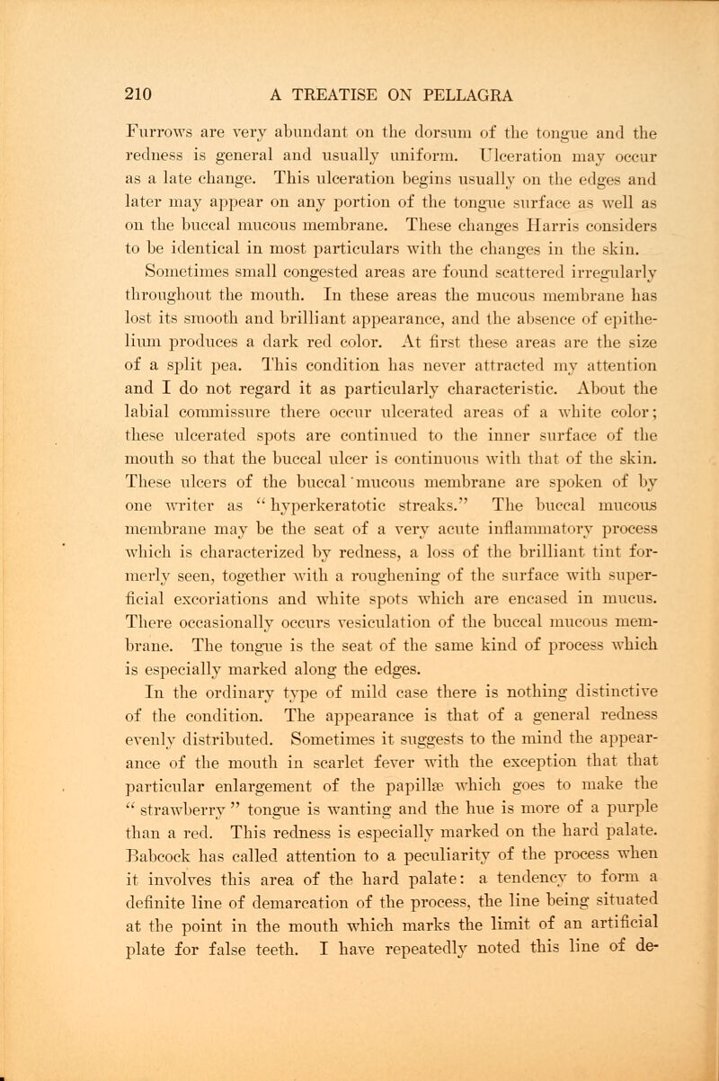 Furrows are very abundant on the dorsum of the tongue and the redness is general and usually uniform. Ulceration may occur as a late change. This ulceration begins usually on the edges and later may appear on any portion of the tongue surface as well as on the buccal mucous membrane. These changes Harris considers to be identical in most particulars with the changes in the skin. Sometimes small congested areas are found scattered irregularly throughout the mouth. In these areas the mucous membrane has lost its smooth and brilliant appearance, and the absence of epithe- lium produces a dark red color. At first these areas are the size of a split pea. This condition has never attracted my attention and I do not regard it as particularly characteristic. About the labial commissure there occur ulcerated areas of a white color; these ulcerated spots are continued to the inner surface of the mouth so that the buccal ulcer is continuous with that of the skin. These ulcers of the buccal' mucous membrane are spoken of by one writer as  hyperkeratotic streaks. The buccal mucous membrane may be the seat of a very acute inflammatory process which is characterized by redness, a loss of the brilliant tint for- merly seen, together with a roughening of the surface with super- ficial excoriations and white spots which are encased in mucus. There occasionally occurs vesiculation of the buccal mucous mem- brane. The tongue is the seat of the same kind of process which is especially marked along the edges. In the ordinary type of mild case there is nothing distinctive of the condition. The appearance is that of a general redness evenly distributed. Sometimes it suggests to the mind the appear- ance of the mouth in scarlet fever with the exception that that particular enlargement of the papillae which goes to make the  strawberry  tongue is wanting and the hue is more of a purple than a red. This redness is especially marked on the hard palate. Babcock has called attention to a peculiarity of the process when it involves this area of the hard palate: a tendency to form a definite line of demarcation of the process, the line being situated at the point in the mouth which marks the limit of an artificial plate for false teeth. I have repeatedly noted this line of de-