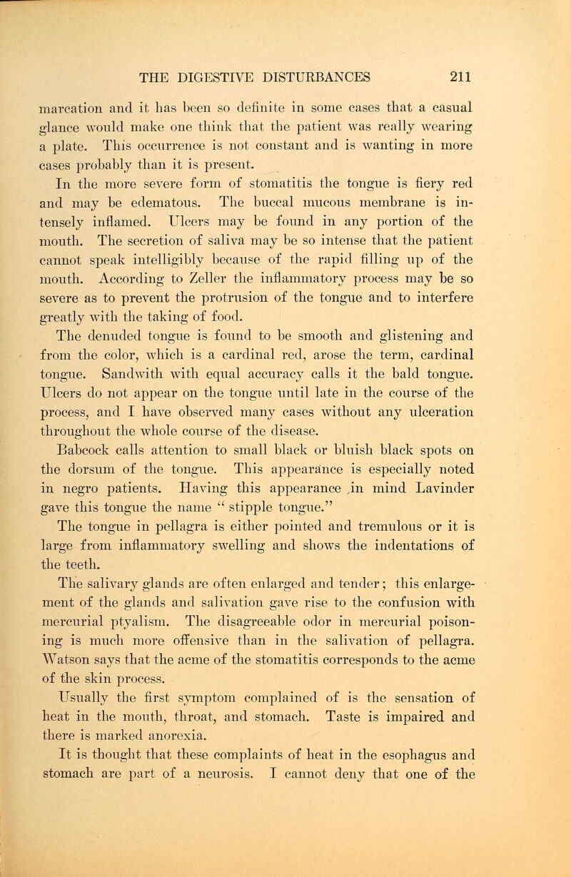 marcation and it has been so definite in some cases that a casual glance would make one think that the patient was really wearing a plate. This occurrence is not constant and is wanting in more cases probably than it is present. In the more severe form of stomatitis the tongue is fiery red and may be edematous. The buccal mucous membrane is in- tensely inflamed. Ulcers may be found in any portion of the mouth. The secretion of saliva may be so intense that the patient cannot speak intelligibly because of the rapid filling up of the mouth. According to Zeller the inflammatory process may be so severe as to prevent the protrusion of the tongue and to interfere greatly with the taking of food. The denuded tongue is found to be smooth and glistening and from the color, which is a cardinal red, arose the term, cardinal tongue. Sandwith with equal accuracy calls it the bald tongue. Ulcers do not appear on the tongue until late in the course of the process, and I have observed many cases without any ulceration throughout the whole course of the disease. Babcock calls attention to small black or bluish black spots on the dorsum of the tongue. This appearance is especially noted in negro patients. Having this appearance ,in mind Lavinder gave this tongue the name  stipple tongue. The tongue in pellagra is either pointed and tremulous or it is large from inflammatory swelling and shows the indentations of the teeth. The salivary glands are often enlarged and tender; this enlarge- ment of the glands and salivation gave rise to the confusion with mercurial ptyalism. The disagreeable odor in mercurial poison- ing is much more offensive than in the salivation of pellagra. Watson says that the acme of the stomatitis corresponds to the acme of the skin process. Usually the first symptom complained of is the sensation of heat in the mouth, throat, and stomach. Taste is impaired and there is marked anorexia. It is thought that these complaints of heat in the esophagus and stomach are part of a neurosis. I cannot deny that one of the
