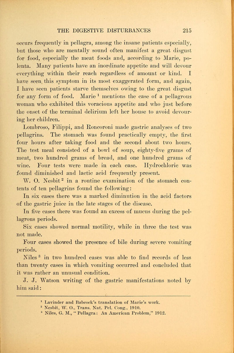 occurs frequently in pellagra, among the insane patients especially, but those who are mentally sound often manifest a great disgust for food, especially the meat foods and, according to Marie, po- lenta. Many patients have an inordinate appetite and will devour everything within their reach regardless of amount or kind. I have seen this symptom in its most exaggerated form, and again, I have seen patients starve themselves owing to the great disgust for any form of food. Marie * mentions the case of a pellagrous woman who exhibited this voracious appetite and who just before the onset of the terminal delirium left her house to avoid devour- ing her children. Lombroso, Filippi, and Roncoroni made gastric analyses of two pellagrins. The stomach was found practically empty, the first four hours after taking food and the second about two hours. The test meal consisted of a bowl of soup, eighty-five grams of meat, two hundred grams of bread, and one hundred grams of wine. Four tests were made in each case. Hydrochloric was found diminished and lactic acid frequently present. W. O. Nesbit2 in a routine examination of the stomach con- tents of ten pellagrins found the following: In six cases there was a marked diminution in the acid factors of the gastric juice in the late stages of the disease. In five cases there was found an excess of mucus during the pel- lagrous periods. Six cases showed normal motility, while in three the test was not made. Four cases showed the presence of bile during severe vomiting periods. Xiles 3 in two hundred cases was able to find records of less than twenty cases in which vomiting occurred and concluded that it was rather an unusual condition. J. J. Watson writing of the gastric manifestations noted by him said: 1 Lavinder and Babcock's translation of Marie's work. 2 Nesbit, W. O., Trans. Nat. Pel. Cong., 1910. 3 Niles, Gr. M., Pellagra: An American Problem, 1912.