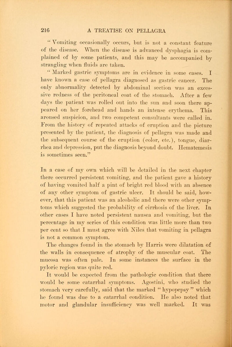  Vomiting occasionally occurs, but is not a constant feature of the disease. When the disease is advanced dysphagia is com- plained of by some patients, and this may be accompanied by strangling when fluids are taken.  Marked gastric symptoms are in evidence in some cases. I have known a case of pellagra diagnosed as gastric cancer. The only abnormality detected by abdominal section was an exces- sive redness of the peritoneal coat of the stomach. After a few days the patient was rolled out into the sun and soon there ap- peared on her forehead and hands an intense erythema. This aroused suspicion, and two competent consultants were called in. From the history of repeated attacks of eruption and the picture presented by the patient, the diagnosis of pellagra was made and the subsequent course of the eruption (color, etc.), tongue, diar- rhea and depression, put the diagnosis beyond doubt. Hematemesis is sometimes seen. In a case of my own which will be detailed in the next chapter there occurred persistent vomiting, and the patient gave a history of having vomited half a pint of bright red blood with an absence of any other symptom of gastric ulcer. It should be said, how- ever, that this patient was an alcoholic and there were other symp- toms which suggested the probability of cirrhosis of the liver. In other cases I have noted persistent nausea and vomiting, but the percentage in my series of this condition was little more than two per cent so that I must agree with Niles that vomiting in pellagra is not a common symptom. The changes found in the stomach by Harris were dilatation of the walls in consequence of atrophy of the muscular coat. The mucosa was often pale. In some instances the surface in the pyloric region was quite red. It would be expected from the pathologic condition that there would be some catarrhal symptoms. Agostini, who studied the stomach very carefully, said that the marked  hypopepsy  which he found was due to a catarrhal condition. He also noted that motor and glandular insufficiency was well marked. It was