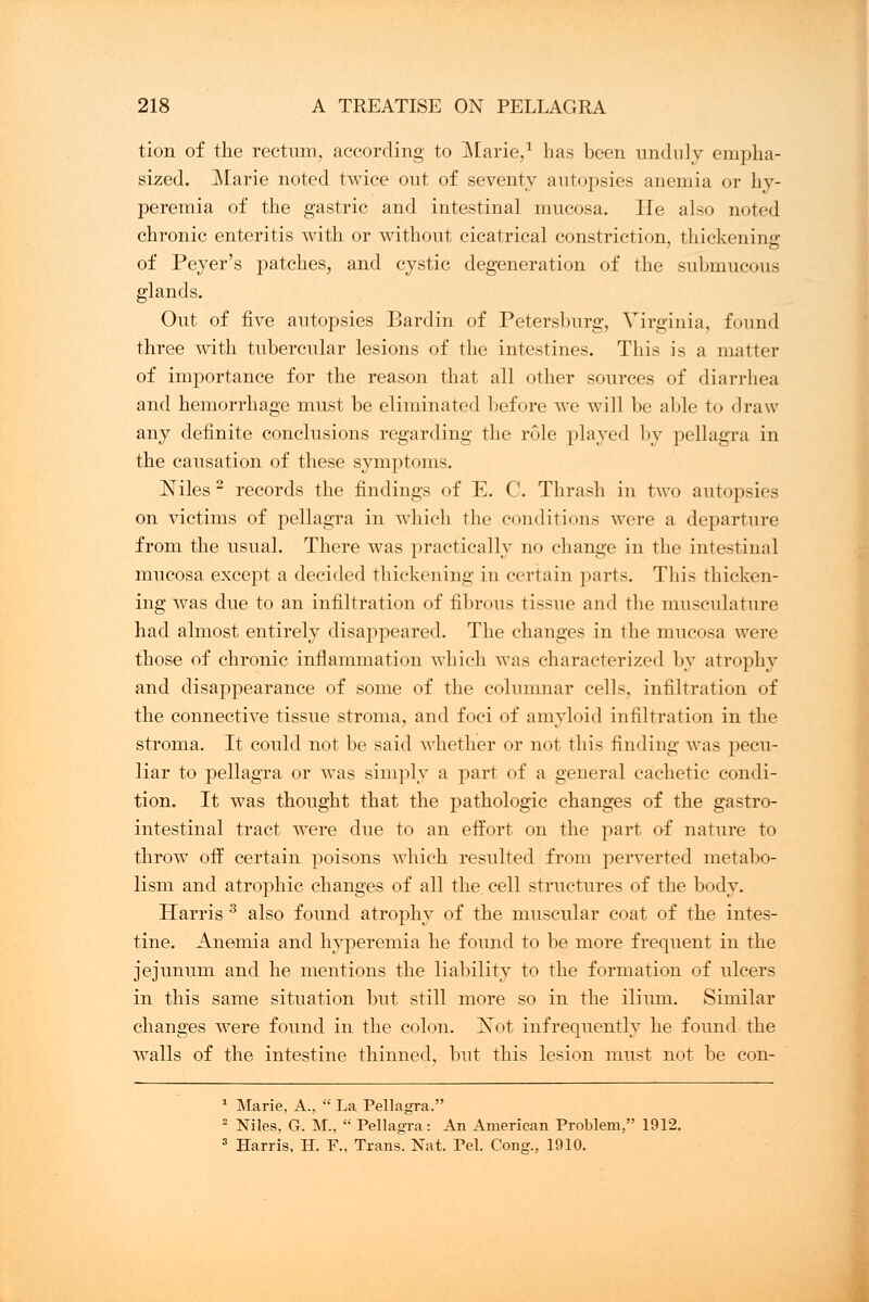 tion of the rectum, according to Marie,1 has been unduly empha- sized. Marie noted twice out of seventy autopsies anemia or hy- peremia of the gastric and intestinal mucosa. He also noted chronic enteritis with or without cicatrical constriction, thickening of Peyer's patches, and cystic degeneration of the submucous glands. Out of five autopsies Bardin of Petersburg, Virginia, found three with tubercular lesions of the intestines. This is a matter of importance for the reason that all other sources of diarrhea and hemorrhage must be eliminated before we will be aide to draw any definite conclusions regarding the role played by pellagra in the causation of these symptoms. Niles 2 records the findings of E. C. Thrash in two autopsies on victims of pellagra in which the conditions were a departure from the usual. There was practically no change in the intestinal mucosa except a decided thickening in certain parts. This Thicken- ing was due to an infiltration of fibrous tissue and the musculature had almost entirely disappeared. The changes in the mucosa were those of chronic inflammation which was characterized by atrophy and disappearance of some of the columnar cells, infiltration of the connective tissue stroma, and foci of amyloid infiltration in the stroma. It could not be said whether or not this rinding was pecu- liar to pellagra or was simply a part of a general cachetic condi- tion. It was thought that the pathologic changes of the gastro- intestinal tract were due to an effort on the part of nature to throw off certain poisons which resulted from perverted metabo- lism and atrophic changes of all the. cell structures of the body. Harris 3 also found atrophy of the muscular coat of the intes- tine. Anemia and hyperemia he found to be more frequent in the jejunum and he mentions the liability to the formation of ulcers in this same situation but still more so in the ilium. Similar changes were found in the colon. Isot infrequently he found the walls of the intestine thinned, but this lesion must not be con- 1 Marie, A.,  La Pellagra. 2 Niles, G. M.,  Pellagra: An American Problem, 1912. 3 Harris, H. F., Trans. Nat. Pel. Cong., 1910.