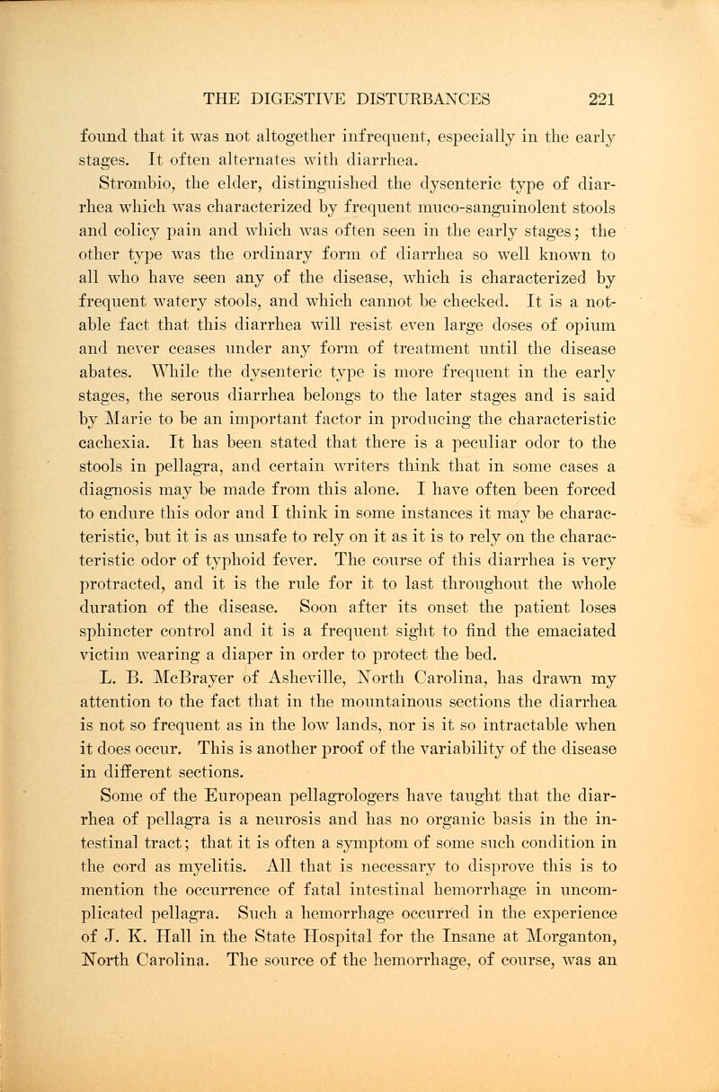 found that it was not altogether infrequent, especially in the early stages. It often alternates with diarrhea. Strombio, the elder, distinguished the dysenteric type of diar- rhea which was characterized by frequent muco-sanguinolent stools and colicy pain and which was often seen in the early stages; the other type was the ordinary form of diarrhea so well known to all who have seen any of the disease, which is characterized by frequent watery stools, and which cannot be checked. It is a not- able fact that this diarrhea will resist even large doses of opium and never ceases under any form of treatment until the disease abates. While the dysenteric type is more frequent in the early stages, the serous diarrhea belongs to the later stages and is said by Marie to be an important factor in producing the characteristic cachexia. It has been stated that there is a peculiar odor to the stools in pellagra, and certain writers think that in some cases a diagnosis may be made from this alone. I have often been forced to endure this odor and I think in some instances it may be charac- teristic, but it is as unsafe to rely on it as it is to rely on the charac- teristic odor of typhoid fever. The course of this diarrhea is very protracted, and it is the rule for it to last throughout the whole duration of the disease. Soon after its onset the patient loses sphincter control and it is a frequent sight to find the emaciated victim wearing a diaper in order to protect the bed. L. B. McBrayer of Asheville, North Carolina, has drawn my attention to the fact that in the mountainous sections the diarrhea is not so frequent as in the low lands, nor is it so intractable when it does occur. This is another proof of the variability of the disease in different sections. Some of the European pellagrologers have taught that the diar- rhea of pellagra is a neurosis and has no organic basis in the in- testinal tract; that it is often a symptom of some such condition in the cord as myelitis. All that is necessary to disprove this is to mention the occurrence of fatal intestinal hemorrhage in uncom- plicated pellagra. Such a hemorrhage occurred in the experience of J. K. Hall in the State Hospital for the Insane at Morganton, North Carolina. The source of the hemorrhage, of course, was an