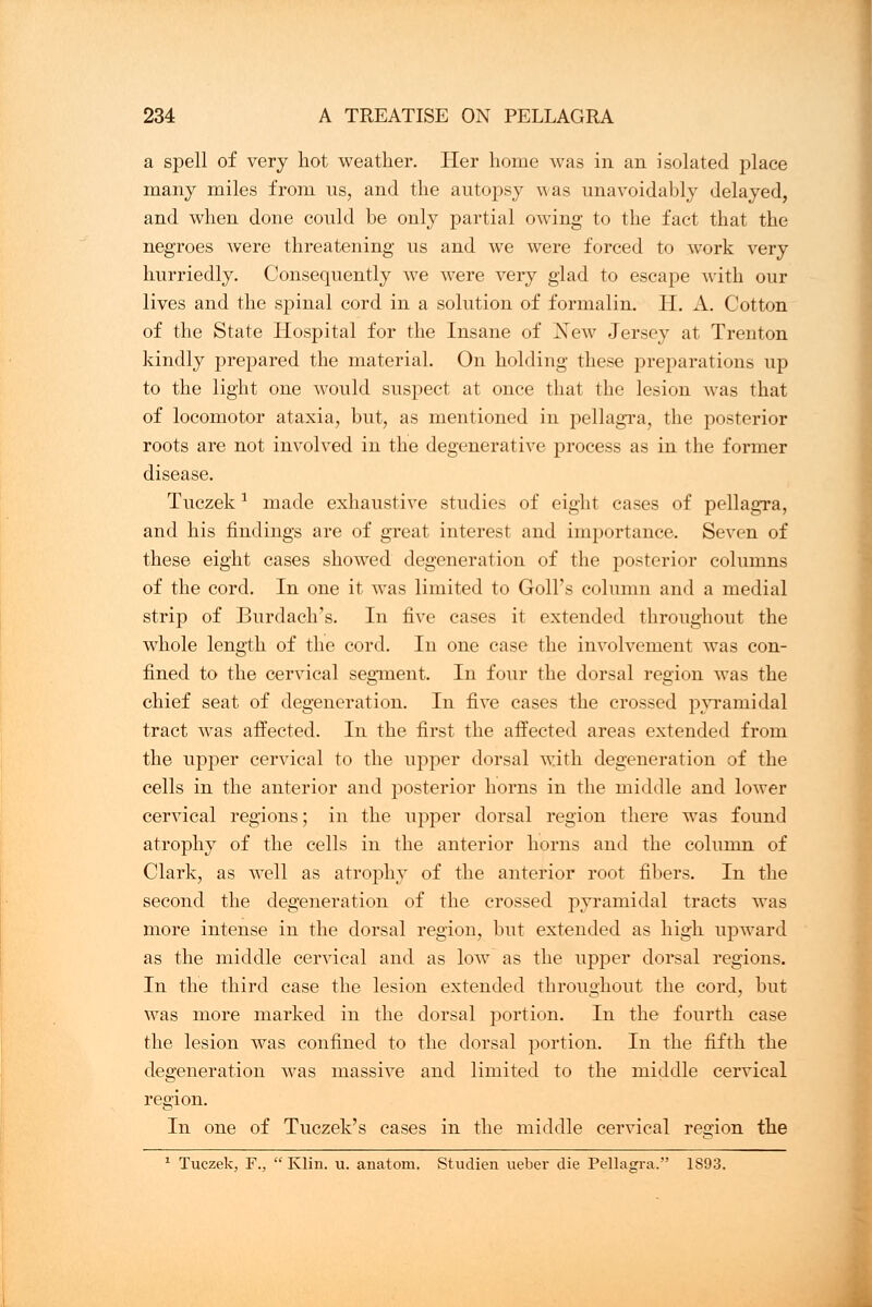 a spell of very hot weather. Her home was in an isolated place many miles from us, and the autopsy was unavoidably delayed, and when done could be only partial owing to the fact that the negroes were threatening us and we were forced to work very hurriedly. Consequently we were very glad to escape with our lives and the spinal cord in a solution of formalin. II. A. Cotton of the State Hospital for the Insane of Xew Jersey at Trenton kindly prepared the material. On holding these preparations up to the light one would suspect at once that the lesion was that of locomotor ataxia, but, as mentioned in pellagra, the posterior roots are not involved in the degenerative process as in the former disease. Tuczek1 made exhaustive studies of eighl cases of pellagra, and his findings are of great interest and importance. Seven of these eight cases showred degeneration of the posterior columns of the cord. In one it was limited to Goll's column and a medial strip of Burdach's. In five cases it extended throughout the whole length of the cord. In one case the involvement was con- fined to the cervical segment. In four the dorsal region was the chief seat of degeneration. In five cases the crossed pyramidal tract was affected. In the first the affected areas extended from the upper cervical to the upper dorsal with degeneration of the cells in the anterior and posterior horns in the middle and lower cervical regions; in the upper dorsal region there was found atrophy of the cells in the anterior horns and the column of Clark, as well as atrophy of the anterior root fibers. In the second the degeneration of the crossed pyramidal tracts was more intense in the dorsal region, but extended as high upward as the middle cervical and as low as the upper dorsal regions. In the third case the lesion extended throughout the cord, but was more marked in the dorsal portion. In the fourth case the lesion was confined to the dorsal portion. In the fifth the degeneration was massive and limited to the middle cervical region. In one of Tuczek's cases in the middle cervical region the 1 Tuczek, F.,  Klin. u. anatom. Studien ueber die Pellagra. 1893.