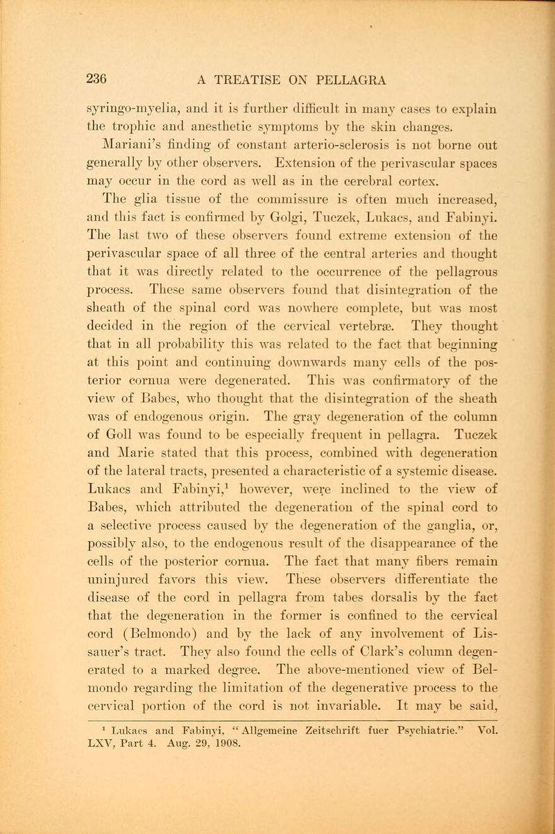 syringomyelia, and it is further difficult in many cases to explain the trophic and anesthetic symptoms by the skin changes. Mariani's finding of constant arterio-sclerosis is not borne out generally by other observers. Extension of the perivascular spaces may occur in the cord as well as in the cerebral cortex. The glia tissue of the commissure is often much increased, and this fact is confirmed by Golgi, Tuczek, Lukacs, and Fabinyi. The last two of these observers found extreme extension of the perivascular space of all three of the central arteries and thought that it was directly related to the occurrence of the pellagrous process. These same observers found that disintegration of the sheath of the spinal cord was nowhere complete, but was most decided in the region of the cervical vertebrae. They thought that in all probability this was related to the fact that beginning at this point and continuing downwards many cells of the pos- terior cornua were degenerated. This was confirmatory of the view of Babes, who thought that the disintegration of the sheath was of endogenous origin. The gray degeneration of the column of Goll was found to be especially frequent in pellagra. Tuczek and Marie stated that this process, combined with degeneration of the lateral tracts, presented a characteristic of a systemic disease. Lukacs and Fabinyi,1 however, were inclined to the view of Babes, which attributed the degeneration of the spinal cord to a selective process caused by the degeneration of the ganglia, or, possibly also, to the endogenous result of the disappearance of the cells of the posterior cornua. The fact that many fibers remain uninjured favors this view. These observers differentiate the disease of the cord in pellagra from tabes dorsalis by the fact that the degeneration in the former is confined to the cervical cord (Belmondo) and by the lack of any involvement of Lis- sauer's tract. They also found the cells of Clark's column degen- erated to a marked degree. The above-mentioned view of Bel- mondo regarding the limitation of the degenerative process to the cervical portion of the cord is not invariable. It may be said, 1 Lukacs and Fabinyi,  Allgemeine Zeitschrift fuer Psyckiatrie. Vol. LXV, Part 4. Aug. 29,'1908.