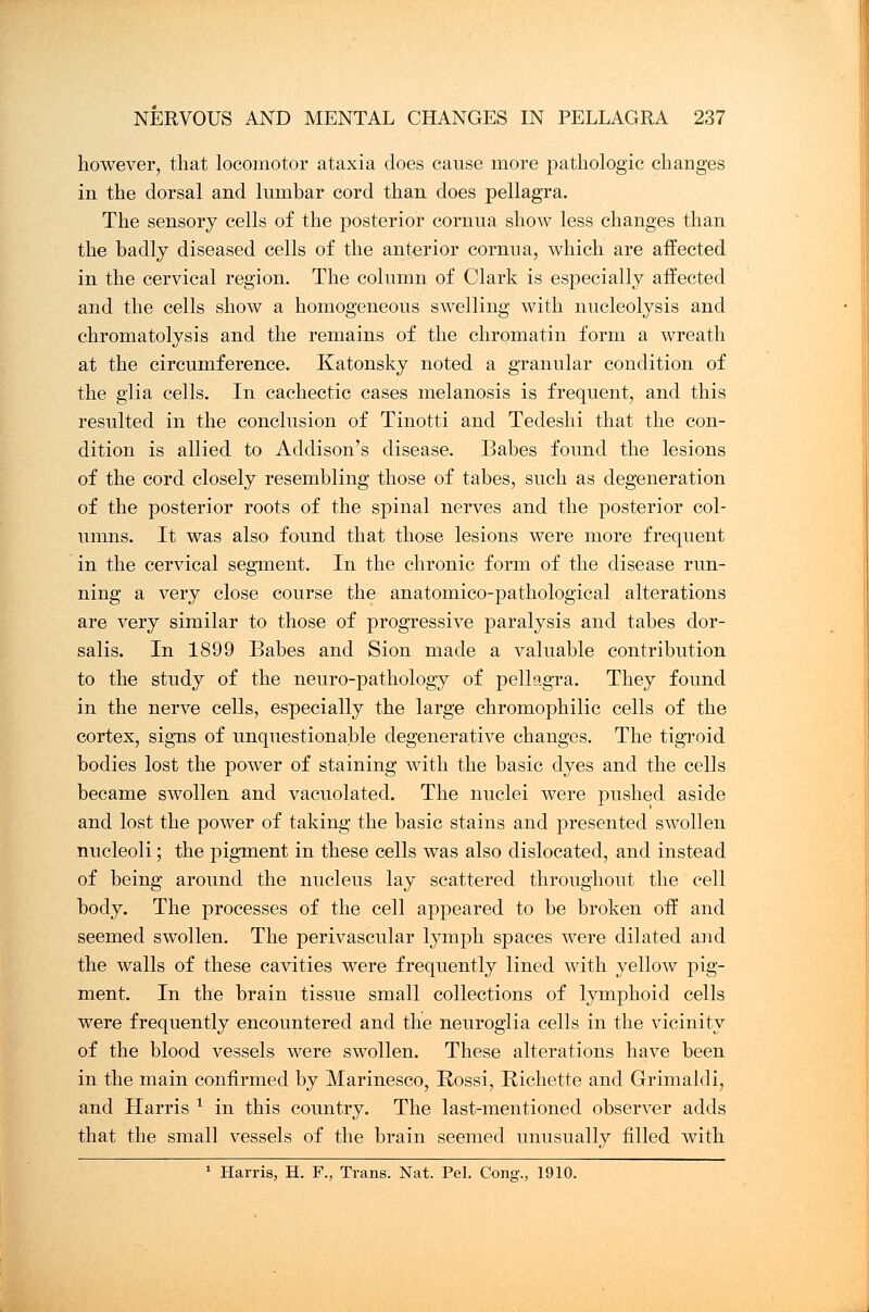 however, that locomotor ataxia does cause more pathologic changes in the dorsal and lumbar cord than does pellagra. The sensory cells of the posterior cornua show less changes than the badly diseased cells of the anterior cornua, which are affected in the cervical region. The column of Clark is especially affected and the cells show a homogeneous swelling with nucleolysis and chromatolysis and the remains of the chromatin form a wreath at the circumference. Katonsky noted a granular condition of the glia cells. In cachectic cases melanosis is frequent, and this resulted in the conclusion of Tinotti and Tedeshi that the con- dition is allied to Addison's disease. Babes found the lesions of the cord closely resembling those of tabes, such as degeneration of the posterior roots of the spinal nerves and the posterior col- umns. It was also found that those lesions were more frequent in the cervical segment. In the chronic form of the disease run- ning a very close course the anatomico-pathological alterations are very similar to those of progressive paralysis and tabes dor- salis. In 1899 Babes and Sion made a valuable contribution to the study of the neuro-pathology of pellagra. They found in the nerve cells, especially the large chromophilic cells of the cortex, signs of unquestionable degenerative changes. The tigroid bodies lost the power of staining with the basic dyes and the cells became swollen and vacuolated. The nuclei were pushed aside and lost the power of taking the basic stains and presented swollen nucleoli; the pigment in these cells was also dislocated, and instead of being around the nucleus lay scattered throughout the cell body. The processes of the cell appeared to be broken off and seemed swollen. The perivascular lymph spaces were dilated and the walls of these cavities were frequently lined with yellow pig- ment. In the brain tissue small collections of lymphoid cells were frequently encountered and the neuroglia cells in the vicinity of the blood vessels were swollen. These alterations have been in the main confirmed by Marinesco, Rossi, Richette and Grimaldi, and Harris 1 in this country. The last-mentioned observer adds that the small vessels of the brain seemed unusually filled with 1 Harris, H. F., Trans. Nat. Pel. Cong., 1910.
