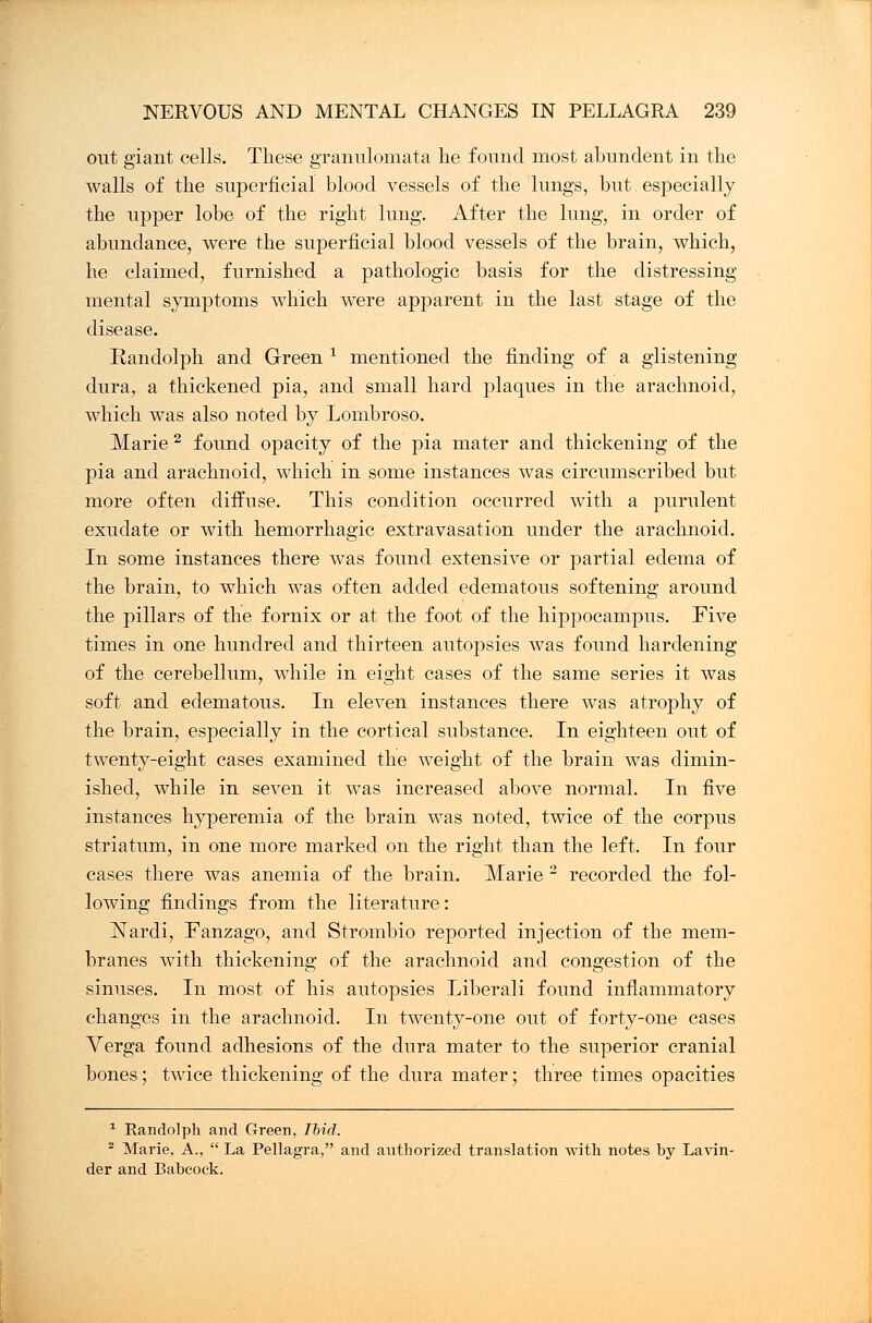 out giant cells. These granulomata he found most abundent in the walls of the superficial blood vessels of the lungs, but especially the upper lobe of the right lung. After the lung, in order of abundance, were the superficial blood vessels of the brain, which, he claimed, furnished a pathologic basis for the distressing mental symptoms which were apparent in the last stage of the disease. Randolph and Green * mentioned the finding of a glistening dura, a thickened pia, and small hard plaques in the arachnoid, which was also noted by Lombroso. Marie 2 found opacity of the pia mater and thickening of the pia and arachnoid, which in some instances was circumscribed but more often diffuse. This condition occurred with a purulent exudate or with hemorrhagic extravasation under the arachnoid. In some instances there was found extensive or partial edema of the brain, to which was often added edematous softening around the pillars of the fornix or at the foot of the hippocampus. Five times in one hundred and thirteen autopsies was found hardening of the cerebellum, while in eight cases of the same series it was soft and edematous. In eleven instances there was atrophy of the brain, especially in the cortical substance. In eighteen out of twenty-eight cases examined the weight of the brain was dimin- ished, while in seven it was increased above normal. In five instances hyperemia of the brain was noted, twice of the corpus striatum, in one more marked on the right than the left. In four cases there was anemia of the brain. Marie 2 recorded the fol- lowing findings from the literature: Nardi, Fanzago, and Strombio reported injection of the mem- branes with thickening of the arachnoid and congestion of the sinuses. In most of his autopsies Liberali found inflammatory changes in the arachnoid. In twenty-one out of forty-one cases Verga found adhesions of the dura mater to the superior cranial bones; twice thickening of the dura mater; three times opacities 1 Randolph and Green, Ibid. - Marie, A.,  La Pellagra, and authorized translation with notes by Lavin- der and Babcock.