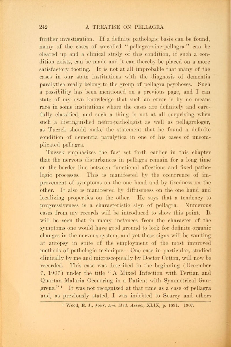 further investigation. If a definite pathologic basis can be found, many of the cases of so-called  pellagra-sine-pellagra can be cleared up and a clinical study of this condition, if such a con- dition exists, can be made and it can thereby be placed on a more satisfactory footing. It is not at all improbable that many of the cases in our state institutions with the diagnosis of dementia paralytica really belong to the group of pellagra psychoses. Such a possibility has been mentioned on a previous page, and I can state of my own knowledge that such an error is by no means rare in some institutions where the cases are definitely and care- fully classified, and such a thing is not at all surprising when such a distinguished neuro-pathologist as well as pellagrologer, as Tuczek should make the statement that he found a definite condition of dementia paralytica in one of his cases of uncom- plicated pellagra. Tuczek emphasizes the fact set forth earlier in this chapter that the nervous disturbances in pellagra remain for a long time on the border line between functional affections and fixed patho- logic processes. This is manifested by the occurrence of im- provement of symptoms on the one hand and by fixedness on the other. It also is manifested by diffuseness on the one hand and localizing properties on the other. He says that a tendency to progressiveness is a characteristic sign of pellagra. Xumerous cases from my records will be introduced to show this point. It will be seen that in many instances from the character of the symptoms one would have good ground to look for definite organic changes in the nervous system, and yet these signs will be wanting at autopsy in spite of the employment of the most improved methods of pathologic technique. One case in particular, studied clinically by me and microscopically by Doctor Cotton, will now be recorded. This case was described in the beginning (December 7, 190T) under the title  A Mixed Infection with Tertian and Quartan Malaria Occurring in a Patient with Symmetrical Gan- grene. 1 It was not recognized at that time as a case of pellagra and, as previously stated, I was indebted to Searcy and others 1 Wood, E. J., Jour. Am. Med. Assoc, XLIX. p. 1S91. 1907.