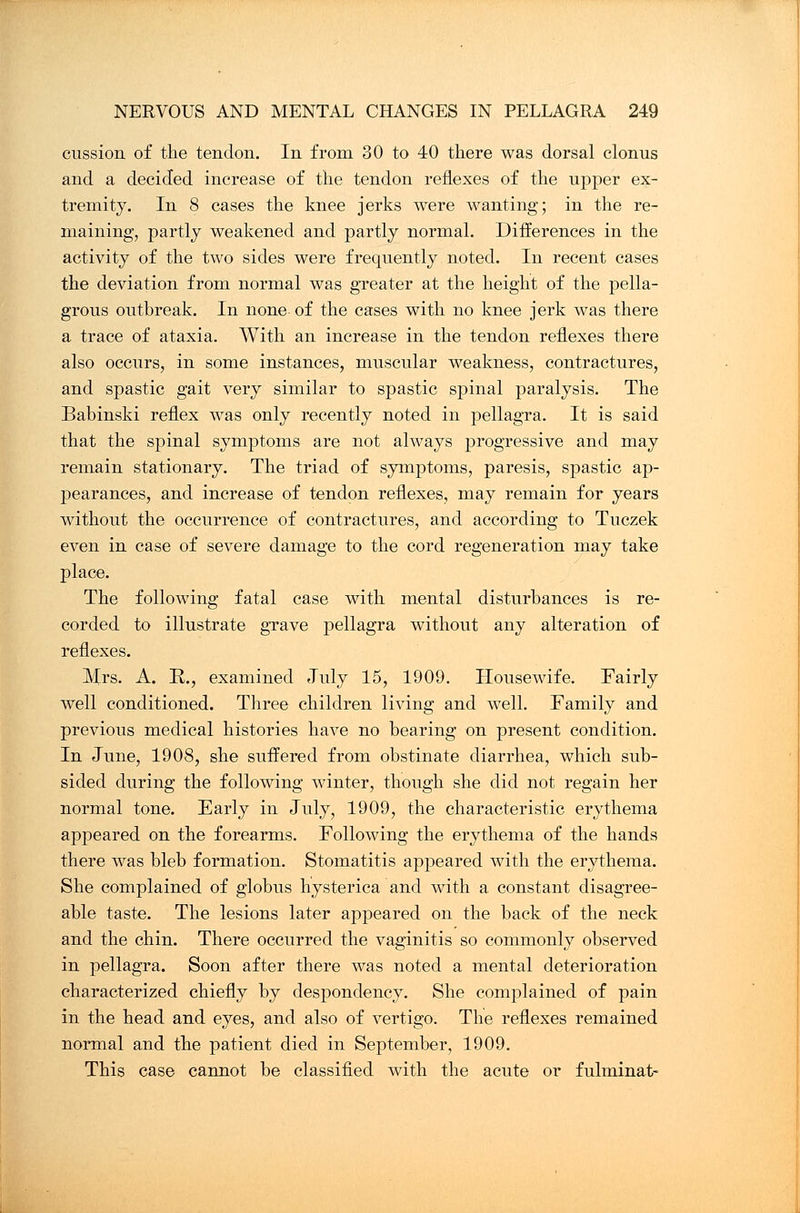 cussion of the tendon. In from 30 to 40 there was dorsal clonus and a decided increase of the tendon reflexes of the upper ex- tremity. In 8 cases the knee jerks were wanting; in the re- maining, partly weakened and partly normal. Differences in the activity of the two sides were frequently noted. In recent cases the deviation from normal was greater at the height of the pella- grous outbreak. In none of the cases with no knee jerk was there a trace of ataxia. With an increase in the tendon reflexes there also occurs, in some instances, muscular weakness, contractures, and spastic gait very similar to spastic spinal paralysis. The Babinski reflex was only recently noted in pellagra. It is said that the spinal symptoms are not always progressive and may remain stationary. The triad of symptoms, paresis, spastic ap- pearances, and increase of tendon reflexes, may remain for years without the occurrence of contractures, and according to Tuczek even in case of severe damage to the cord regeneration may take place. The following fatal case with mental disturbances is re- corded to illustrate grave pellagra without any alteration of reflexes. Mrs. A. R., examined July 15, 1909. Housewife. Fairly well conditioned. Three children living and well. Family and previous medical histories have no bearing on present condition. In June, 1908, she suffered from obstinate diarrhea, which sub- sided during the following winter, though she did not regain her normal tone. Early in July, 1909, the characteristic erythema appeared on the forearms. Following the erythema of the hands there was bleb formation. Stomatitis appeared with the erythema. She complained of globus hysterica and with a constant disagree- able taste. The lesions later appeared on the back of the neck and the chin. There occurred the vaginitis so commonly observed in pellagra. Soon after there was noted a mental deterioration characterized chiefly by despondency. She complained of pain in the head and eyes, and also of vertigo. The reflexes remained normal and the patient died in September, 1909. This case cannot be classified with the acute or fulminat-