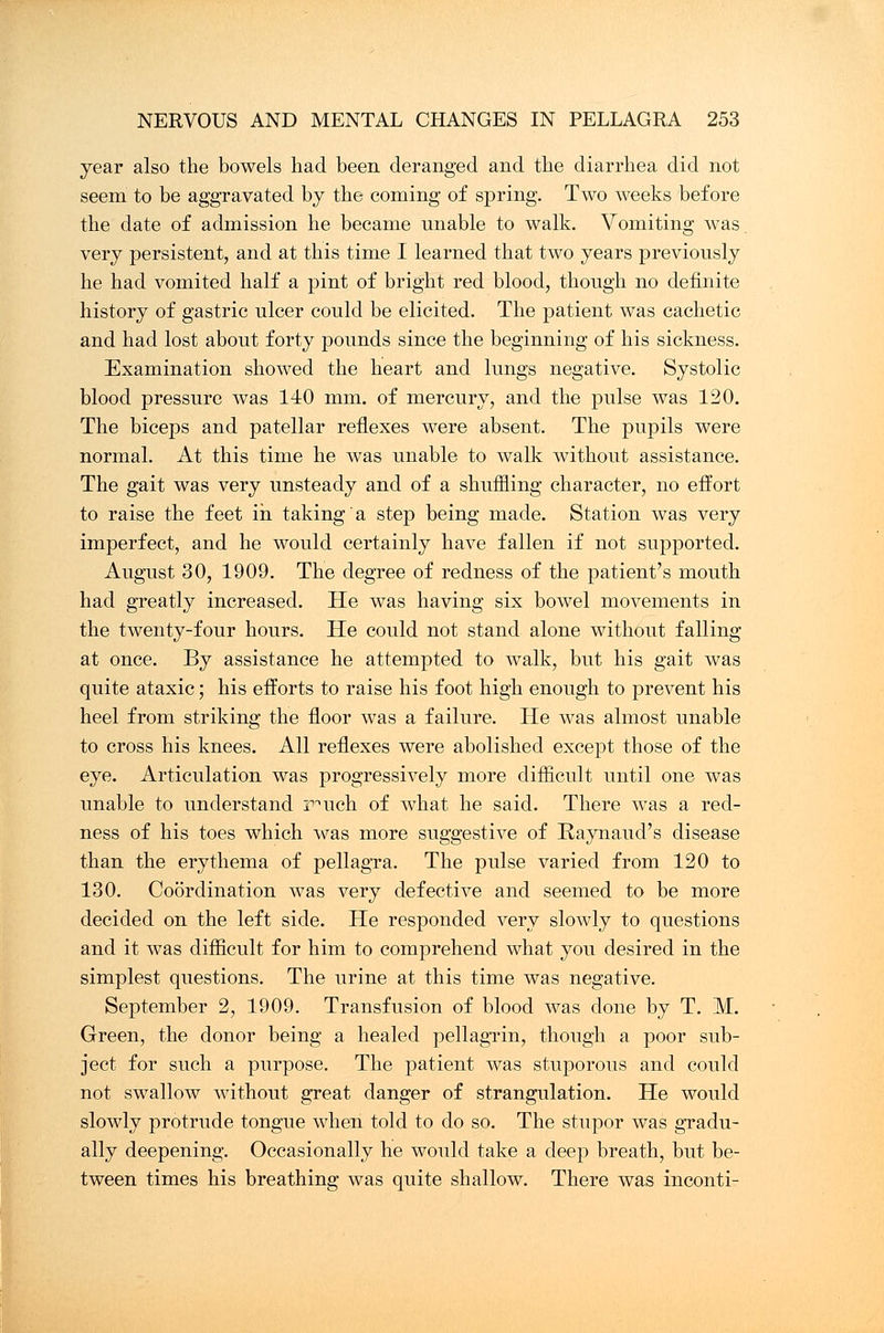 year also the bowels had been deranged and the diarrhea did not seem to be aggravated by the coming of spring. Two weeks before the date of admission he became unable to walk. Vomiting was. very persistent, and at this time I learned that two years previously he had vomited half a pint of bright red blood, though no definite history of gastric ulcer could be elicited. The patient was cachetic and had lost about forty pounds since the beginning of his sickness. Examination showed the heart and lungs negative. Systolic blood pressure was 140 mm. of mercury, and the pulse was 120. The biceps and patellar reflexes were absent. The pupils were normal. At this time he was unable to walk without assistance. The gait was very unsteady and of a shuffling character, no effort to raise the feet in taking a step being made. Station was very imperfect, and he would certainly have fallen if not supported. August 30, 1909. The degree of redness of the patient's mouth had greatly increased. He was having six bowel movements in the twenty-four hours. He could not stand alone without falling at once. By assistance he attempted to walk, but his gait was quite ataxic; his efforts to raise his foot high enough to prevent his heel from striking the floor was a failure. He was almost unable to cross his knees. All reflexes were abolished except those of the eye. Articulation was progressively more difficult until one was unable to understand prnch of what he said. There was a red- ness of his toes which was more suggestive of Raynaud's disease than the erythema of pellagra. The pulse varied from 120 to 130. Coordination was very defective and seemed to be more decided on the left side. He responded very slowly to questions and it was difficult for him to comprehend what you desired in the simplest questions. The urine at this time was negative. September 2, 1909. Transfusion of blood was done by T. M. Green, the donor being a healed pellagrin, though a poor sub- ject for such a purpose. The patient was stuporous and could not swallow without great danger of strangulation. He would slowly protrude tongue when told to do so. The stupor was gradu- ally deepening. Occasionally he would take a deep breath, but be- tween times his breathing was quite shallow. There was inconti-