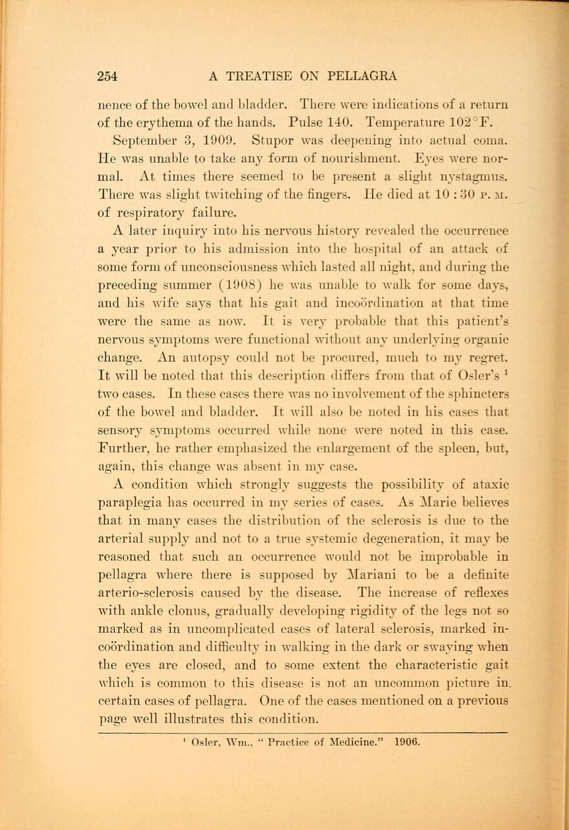 nence of the bowel and bladder. There were indications of a return of the erythema of the hands. Pulse 140. Temperature 102 °F. September 3, 1909. Stupor was deepening into actual coma. He was unable to take any form of nourishment. Eyes were nor- mal. At times there seemed to be present a slight nystagmus. There was slight twitching of the fingers. He died at 10 : 30 p. m. of respiratory failure. A later inquiry into his nervous history revealed the occurrence a year prior to his admission into the hospital of an attack of some form of unconsciousness which lasted all night, and during the preceding summer (1908) he was unable to walk for some days, and his wife says that his gait and incoordination at that time were the same as now. It is very probable that this patient's nervous symptoms were functional without any underlying organic change. An autopsy could not be procured, much to my regret. It will be noted that this description differs from that of Osier's * two cases. In these cases there was no involvement of the sphincters of the bowel and bladder. It will also be noted in his cases that sensory symptoms occurred while none were noted in this case. Further, he rather emphasized the enlargement of the spleen, but, again, this change was absent in my case. A condition which strongly suggests the possibility of ataxic paraplegia has occurred in my series of cases. As Marie believes that in many cases the distribution of the sclerosis is due to the arterial supply and not to a true systemic degeneration, it may be reasoned that such an occurrence would not be improbable in pellagra where there is supposed by Alariani to be a definite arterio-sclerosis caused by the disease. The increase of reflexes with ankle clonus, gradually developing rigidity of the legs not so marked as in uncomplicated cases of lateral sclerosis, marked in- coordination and difficulty in walking in the dark or swaying when the eyes are closed, and to some extent the characteristic gait which is common to this disease is not an uncommon picture in. certain cases of pellagra. One of the cases mentioned on a previous page well illustrates this condition.