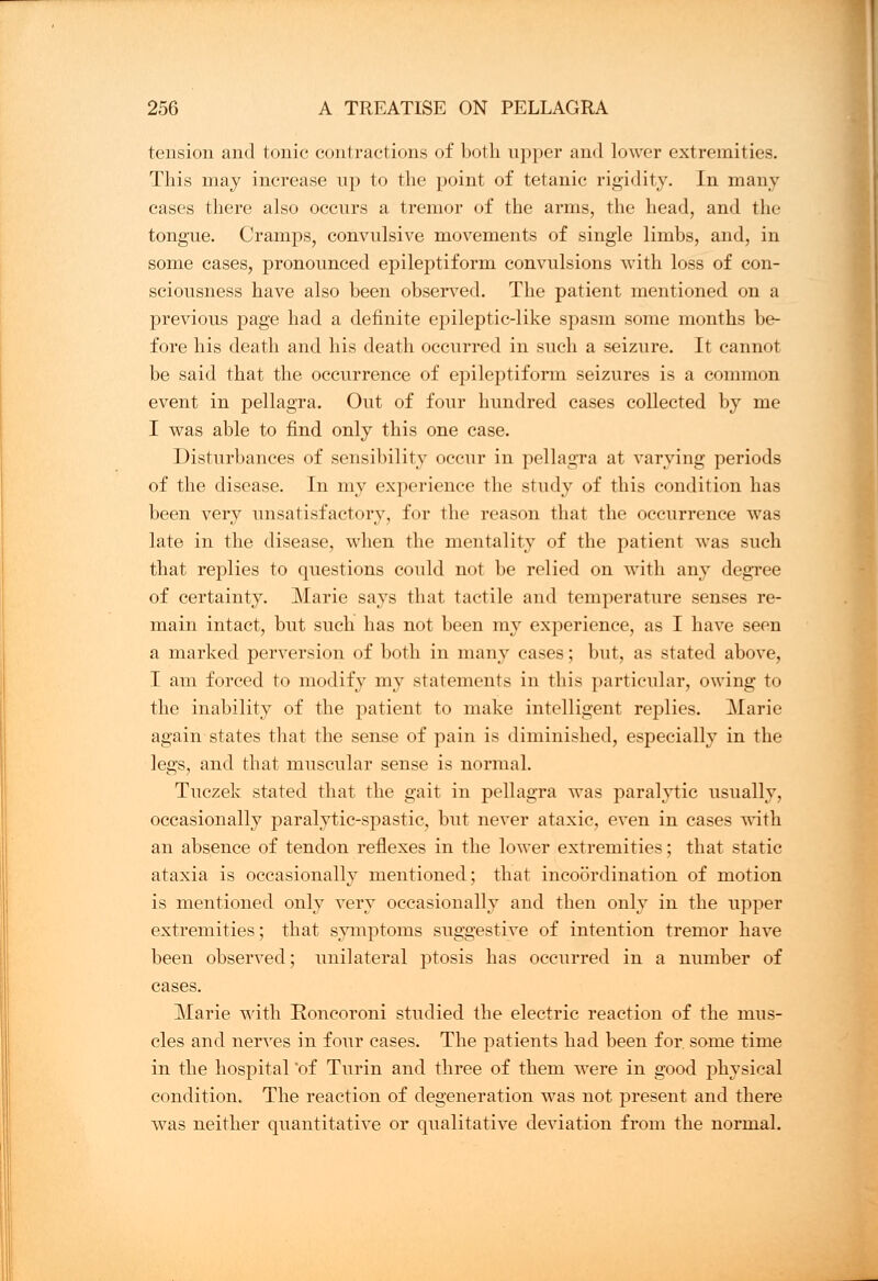 tension and tonic contractions of both upper and lower extremities. This may increase up to the point of tetanic rigidity. In many cases there also occurs a tremor of the arms, the head, and the tongue. Cramps, convulsive movements of single limbs, and, in some cases, pronounced epileptiform convulsions with loss of con- sciousness have also been observed. The patient mentioned on a previous page had a definite epileptic-like spasm some months be- fore his death and his death occurred in such a seizure. It cannot be said that the occurrence of epileptiform seizures is a common event in pellagra. Out of four hundred cases collected by me I was able to find only this one case. Disturbances of sensibility occur in pellagra at varying periods of the disease. In niv experience the study of this condition has been very unsatisfactory, for the reason that the occurrence was late in the disease, when the mentality of the patient was such that replies to questions could not be relied on with any degree of certainty. Marie says that tactile and temperature senses re- main intact, but such has not been my experience, as I have seen a marked perversion of both in many cases; but, as stated above, I am forced to modify my statements in this particular, owing to the inability of the patient to make intelligent replies. Marie again states that the sense of pain is diminished, especially in the legs, and that muscular sense is normal. Tuczek stated that the gait in pellagra was paralytic usually, occasionally paralytic-spastic, but never ataxic, even in cases with an absence of tendon reflexes in the lower extremities; that static ataxia is occasionally mentioned; that incoordination of motion is mentioned only very occasionally and then only in the upper extremities; that symptoms suggestive of intention tremor have been observed; unilateral ptosis has occurred in a number of cases. Marie with Roneoroni studied the electric reaction of the mus- cles and nerves in four cases. The patients had been for. some time in the hospital of Turin and three of them were in good physical condition. The reaction of degeneration was not present and there was neither quantitative or qualitative deviation from the normal.
