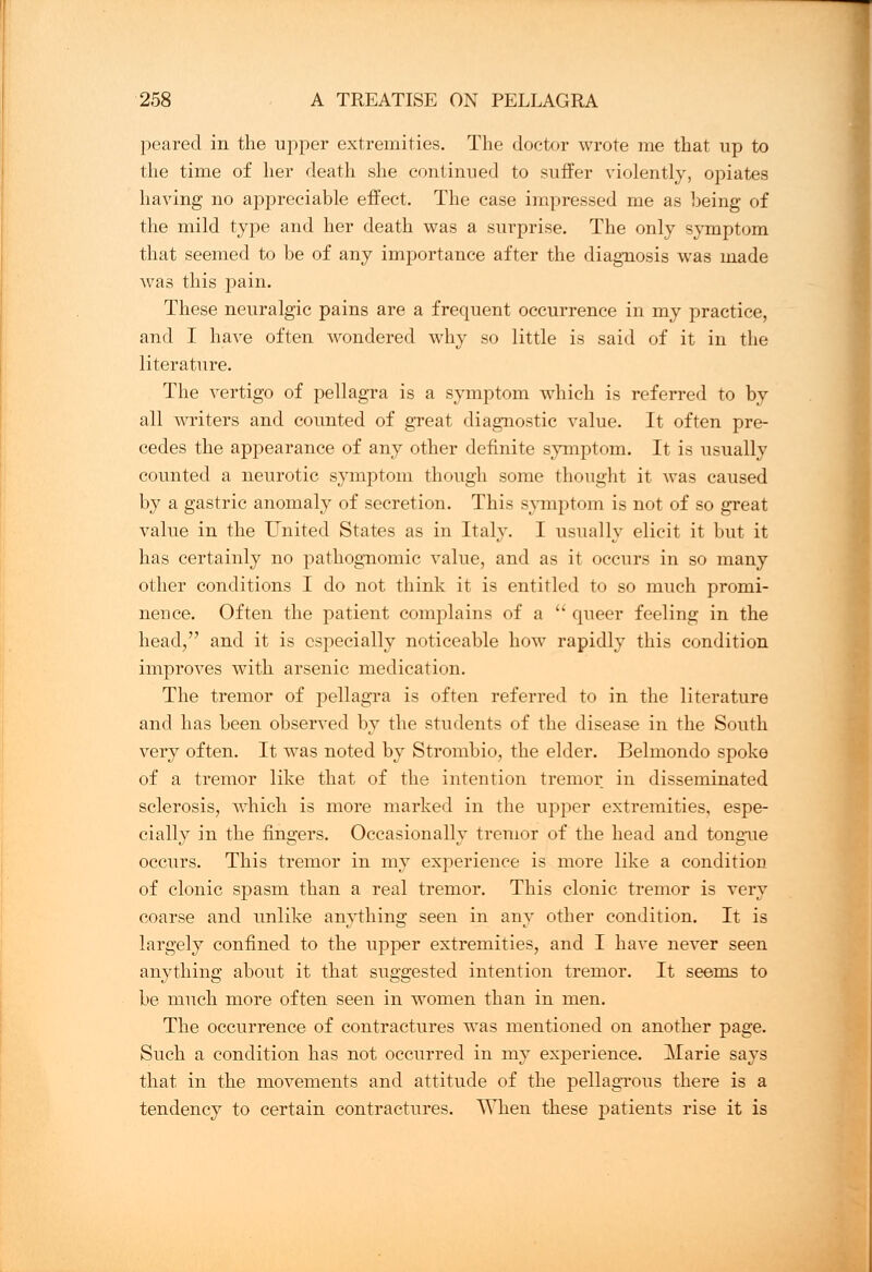 peared in the upper extremities. The doctor wrote me that up to the time of her death she continued to suffer violently, opiates having no appreciable effect. The case impressed me as being of the mild type and her death was a surprise. The only symptom that seemed to be of any importance after the diagnosis was made was this pain. These neuralgic pains are a frequent occurrence in my practice, and I have often wondered why so little is said of it in the literature. The vertigo of pellagra is a symptom which is referred to by all writers and counted of great diagnostic value. It often pre- cedes the appearance of any other definite symptom. It is usually counted a neurotic symptom though some thought it was caused by a gastric anomaly of secretion. This symptom is not of so great value in the United States as in Italy. I usually elicit it but it has certainly no pathognomic value, and as it occurs in so many other conditions I do not think it is entitled to so much promi- nence. Often the patient complains of a  queer feeling in the head/' and it is especially noticeable how rapidly this condition improves with arsenic medication. The tremor of pellagra is often referred to in the literature and has been observed by the students of the disease in the South very often. It was noted by Strombio, the elder. Belmondo spoke of a tremor like that of the intention tremor in disseminated sclerosis, which is more marked in the upper extremities, espe- cially in the fingers. Occasionally tremor of the head and tongue occurs. This tremor in my experience is more like a condition of clonic spasm than a real tremor. This clonic tremor is very coarse and unlike anything seen in any other condition. It is largely confined to the upper extremities, and I have never seen anything about it that suggested intention tremor. It seems to be much more often seen in women than in men. The occurrence of contractures was mentioned on another page. Such a condition has not occurred in my experience. Marie says that in the movements and attitude of the pellagrous there is a tendency to certain contractures. When these patients rise it is
