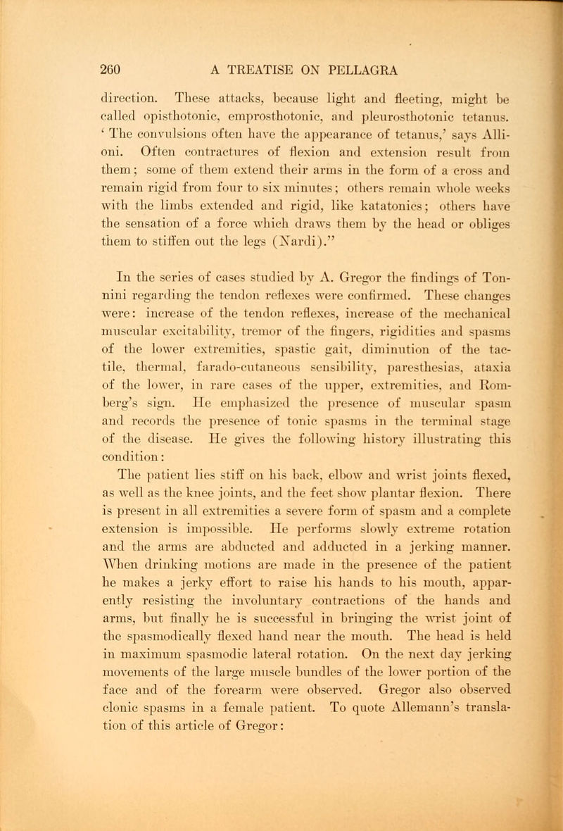 direction. These attacks, because light and fleeting, might be called opisthotonic, emprosthotonic, and plenrosthotonic tetanus. ' The convulsions often have the appearance of tetanus,' says Alli- oni. Often contractures of flexion and extension result from them; some of them extend their arms in the form of a cross and remain rigid from four to six minutes; others remain whole weeks with the limbs extended and rigid, like katatonics; others have the sensation of a force which draws them by the head or obliges them to stiffen out the legs (Xardi). In the series of cases studied by A. Gregor the findings of Ton- nini regarding the tendon reflexes were confirmed. These changes were: increase of the tendon reflexes, increase of the mechanical muscular excitability, tremor of the fingers, rigidities and spasms of the lower extremities, spastic gait, diminution of the tac- tile, thermal, farado-cutaneous sensibility, paresthesias, ataxia of the lower, in rare cases of the upper, extremities, and Rom- berg's sign, lie emphasized the presence of muscular spasm and records the presence of tonic spasms in the terminal stage of the disease. He gives the following history illustrating this condition: The patient lies stiff on his back, elbow and wrist joints flexed, as well as the knee joints, and the feet show plantar flexion. There is present in all extremities a severe form of spasm and a complete extension is impossible. He perforins slowly extreme rotation and the arms are abducted and adducted in a jerking manner, ^lien drinking motions are made in the presence of the patient he makes a jerky effort to raise his hands to his mouth, appar- ently resisting the involuntary contractions of the hands and arms, but finally he is successful in bringing the wrist joint of the spasmodically flexed hand near the mouth. The head is held in maximum spasmodic lateral rotation. On the next day jerking movements of the large muscle bundles of the lower portion of the face and of the forearm were observed. Gregor also observed clonic spasms in a female patient. To quote Allemann's transla- tion of this article of Greffor: