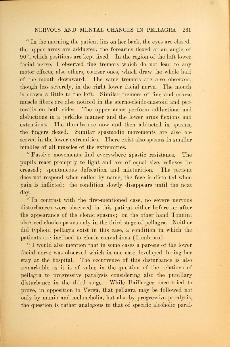  In the morning the patient lies on her back, the eyes are closed, the upper arms are adducted, the forearms flexed at an angle of 90°, which positions are kept fixed. In the region of the left lower facial nerve, I observed fine tremors which do not lead to any motor effects, also others, coarser ones, which draw the whole half of the mouth downward. The same tremors are also observed, though less severely, in the right lower facial nerve. The mouth is drawn a little to the left. Similar tremors of fine and coarse muscle fibers are also noticed in the sterno-cleido-mastoid and pec- toralis on both sides. The upper arms perform adductions and abductions in a jerklike manner and the lower arms flexions and extensions. The thumbs are now and then adducted in spasms, the fingers flexed. Similar spasmodic movements are also ob- served in the lower extremities. There exist also spasms in smaller bundles of all muscles of the extremities.  Passive movements find everywhere spastic resistance. The pupils react promptly to light and are of equal size, reflexes in- creased; spontaneous defecation and micturition. The patient does not respond when called by name, the face is distorted when pain is inflicted; the condition slowly disappears until the next day.  In contrast with the first-mentioned case, no severe nervous disturbances were observed in this patient either before or after the appearance of the clonic spasms; on the other hand Tonnini observed clonic spasms only in the third stage of pellagra. Neither did typhoid pellagra exist in this case, a condition in which the patients are inclined to clonic convulsions (Lombroso).  I would also mention that in some cases a paresis of the lower facial nerve was observed which in one case developed during her stay at the hospital. The occurrence of this disturbance is also remarkable as it is of value in the question of the relations of pellagra to progressive paralysis considering also the pupillary disturbance in the third stage. While Baillarger once tried to prove, in opposition to Verga, that pellagra may be followed not only by mania and melancholia, but also by progressive paralysis, the question is rather analogous to that of specific alcoholic paral-