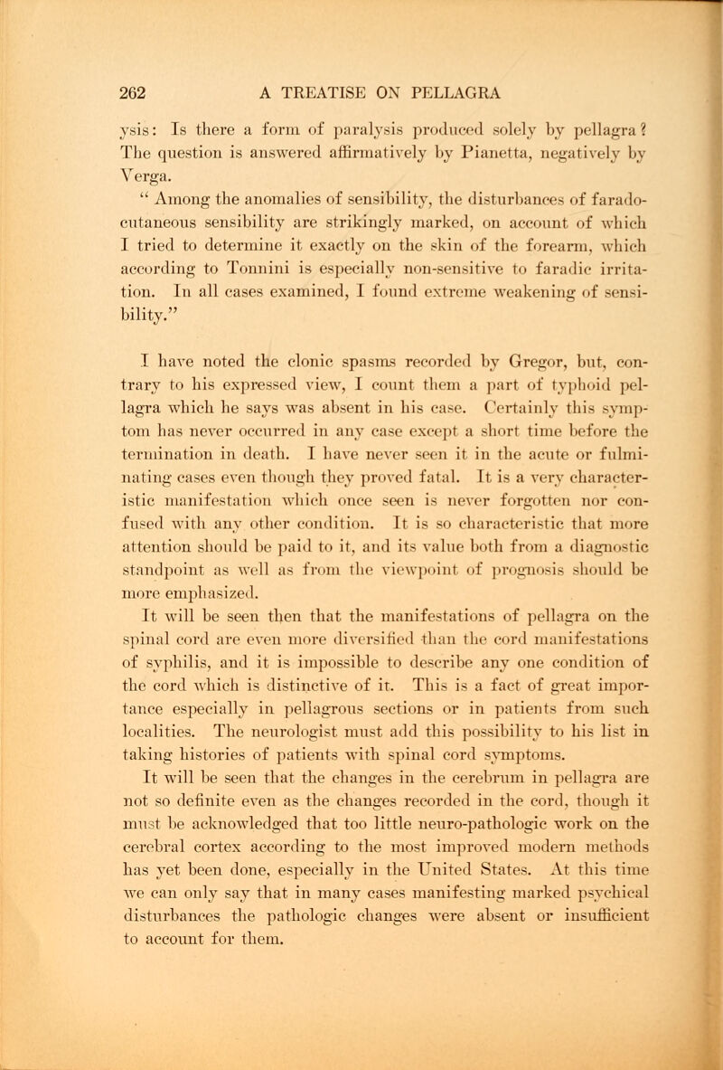 ysis: Is there a form of paralysis produced solely by pellagra? The question is answered affirmatively by Pianetta, negatively by Verga.  Among the anomalies of sensibility, the disturbances of farado- cutaneous sensibility are strikingly marked, on account of which I tried to determine it exactly on the skin of the forearm, which according to Tonnini is especially non-sensitive to faradic irrita- tion. In all cases examined, I found extreme weakening of sensi- bility. I have noted the clonic spasms recorded by Gregor, but, con- trary to his expressed view, I count them a part of typhoid pel- lagra which he says was absent in his case. Certainly this symp- tom has never occurred in any case except a short time before the termination in death. I have never seen it in the acute or fulmi- nating cases even though they proved fatal. It is a very character- istic manifestation which once seen is never forgotten nor con- fused with any other condition. It is so characteristic that more attention should be paid to it, and its value both from a diagnostic standpoint as well as from the viewpoint of prognosis should be more emphasized. It will be seen then that the manifestations of pellagra on the spinal cord are even more diversified than the cord manifestations of syphilis, and it is impossible to describe any one condition of the cord which is distinctive of it. This is a fact of great impor- tance especially in pellagrous sections or in patients from such localities. The neurologist must add this possibility to his list in taking histories of patients with spinal cord symptoms. It will be seen that the changes in the cerebrum in pellagra are not so definite even as the changes recorded in the cord, though it must be acknowledged that too little neuro-pathologic work on the cerebral cortex according to the most improved modern methods has yet been done, especially in the United States. At this time we can only say that in many cases manifesting marked psychical disturbances the pathologic changes were absent or insufficient to account for them.