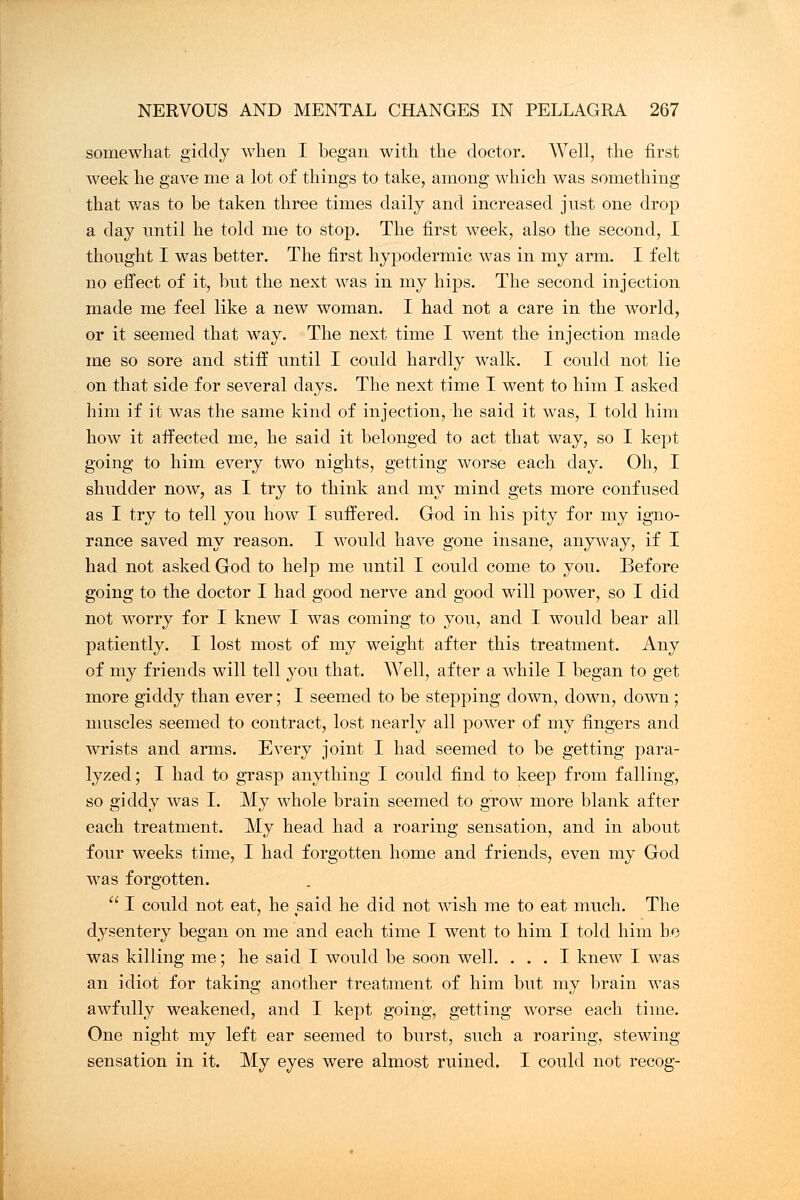 somewhat giddy when I began with the doctor. Well, the first week he gave me a lot of things to take, among which was something that was to be taken three times daily and increased just one drop a day until he told me to stop. The first week, also the second, I thought I was better. The first hypodermic was in my arm. I felt no effect of it, but the next was in my hips. The second injection made me feel like a new woman. I had not a care in the world, or it seemed that way. The next time I went the injection made me so sore and stiff until I could hardly walk. I could not lie on that side for several days. The next time I went to him I asked him if it was the same kind of injection, he said it was, I told him how it affected me, he said it belonged to act that way, so I kept going to him every two nights, getting worse each day. Oh, I shudder now, as I try to think and my mind gets more confused as I try to tell you how I suffered. God in his pity for my igno- rance saved my reason. I would have gone insane, anyway, if I had not asked God to help me until I could come to you. Before going to the doctor I had good nerve and good will power, so I did not worry for I knew I was coming to you, and I would bear all patiently. I lost most of my weight after this treatment. Any of my friends will tell you that. Well, after a while I began to get more giddy than ever; I seemed to be stepping down, down, down; muscles seemed to contract, lost nearly all power of my fingers and wrists and arms. Every joint I had seemed to be getting para- lyzed; I had to grasp anything I could find to keep from falling, so giddy was I. My whole brain seemed to grow more blank after each treatment. My head had a roaring sensation, and in about four weeks time, I had forgotten home and friends, even my God was forgotten.  I could not eat, he said he did not wish me to eat much. The dysentery began on me and each time I went to him I told him he was killing me; he said I would be soon well. ... I knew I was an idiot for taking another treatment of him but my brain was awfully weakened, and I kept going, getting worse each time. One night my left ear seemed to burst, such a roaring, stewing sensation in it. My eyes were almost ruined. I could not recog-