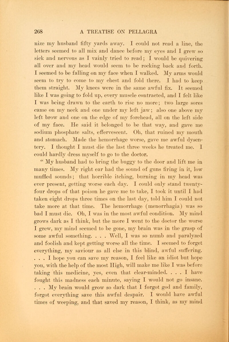 nize my husband fifty yards away. I could not read a line, the letters seemed to all mix and dance before my eyes and I grew so sick and nervous as I vainly tried to read; I would be quivering all over and my head would seem to be rocking back and forth. I seemed to be falling on my face when I walked. My arms would seem to try to come to my chest and fold there. I had to keep them straight. My knees were in the same awful fix. It seemed like I was going to fold up, every muscle contracted, and I felt like I was being drawn to the earth to rise no more; two large sores came on my neck and one under my left jaw; also one above my left brow and one on the edge of my forehead, all on the left side of my face. He said it belonged to be that way, and gave me sodium phosphate salts, effervescent. Oh, that ruined my mouth and stomach. Made the hemorrhage worse, gave me awful dysen- tery. I thought I must die the last three weeks he treated me. I could hardly dress myself to go to the doctor.  My husband had to bring the buggy to the door and lift me in many times. My right ear had the sound of guns firing in it, low muflied sounds; that horrible itching, burning in my head was ever present, getting worse each day. I could only stand twenty- four drops of that poison he gave me to take, I took it until 1 had taken eight drops three times on the last day, told him I could not take more at that time. The hemorrhage (menorrhagia) was so bad I must die. Oh, I was in the most awful condition. My mind grows dark as I think, but. the more I went to the doctor the worse I grew, my mind seemed to be gone, my brain was in the grasp of some awful something. . . . Well, I was so numb and paralyzed and foolish and kept getting worse all the time. I seemed to forget everything, my saviour as all else in this blind, awful suffering. ... I hope you can save my reason, I feel like an idiot but hope you, with the help of the most High, will make me like I was before taking this medicine, yes, even that clear-minded. ... I have fought this madness each minute, saying I would not go insane. . . . My brain would grow so dark that I forgot god and family, forgot everything save this awful despair. I would have awful times of weeping, and that saved my reason, I think, as my mind