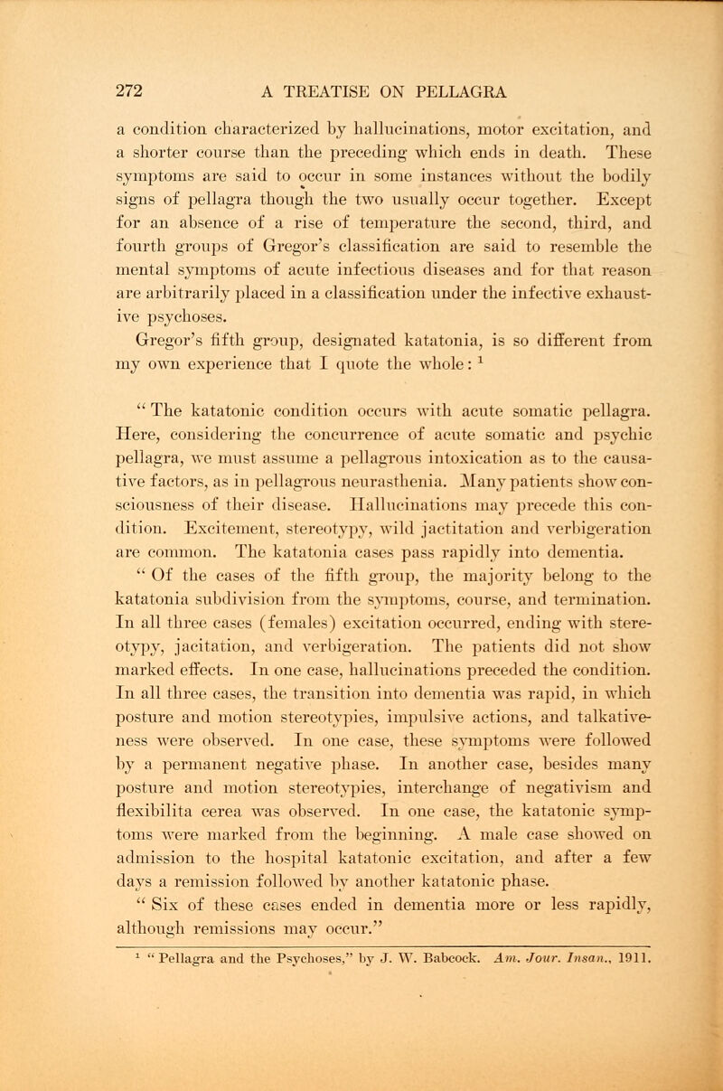 a condition characterized by hallucinations, motor excitation, and a shorter course than the preceding which ends in death. These symptoms are said to occur in some instances without the bodily signs of pellagra though the two usually occur together. Except for an absence of a rise of temperature the second, third, and fourth groups of Gregor's classification are said to resemble the mental symptoms of acute infectious diseases and for that reason are arbitrarily placed in a classification under the infective exhaust- ive psychoses. Gregor's fifth group, designated katatonia, is so different from my own experience that I quote the whole: 1  The katatonic condition occurs with acute somatic pellagra. Here, considering the concurrence of acute somatic and psychic pellagra, we must assume a pellagrous intoxication as to the causa- tive factors, as in pellagrous neurasthenia. Many patients show con- sciousness of their disease. Hallucinations may precede this con- dition. Excitement, stereotypy, wild jactitation and verbigeration are common. The katatonia cases pass rapidly into dementia.  Of the cases of the fifth group, the majority belong to the katatonia subdivision from the symptoms, course, and termination. In all three cases (females) excitation occurred, ending with stere- otypy, jacitation, and verbigeration. The patients did not show marked effects. In one case, hallucinations preceded the condition. In all three cases, the transition into dementia was rapid, in which posture and motion stereotypies, impulsive actions, and talkative- ness were observed. In one case, these symptoms were followed by a permanent negative phase. In another case, besides many posture and motion stereotypies, interchange of negativism and flexibilita cerea was observed. In one case, the katatonic symp- toms were marked from the beginning. A male case showed on admission to the hospital katatonic excitation, and after a few days a remission followed by another katatonic phase.  Six of these cases ended in dementia more or less rapidly, although remissions may occur. 1 Pellagra and the Psychoses, by J. W. Babcock. Am. Jour. Insan., 1911.