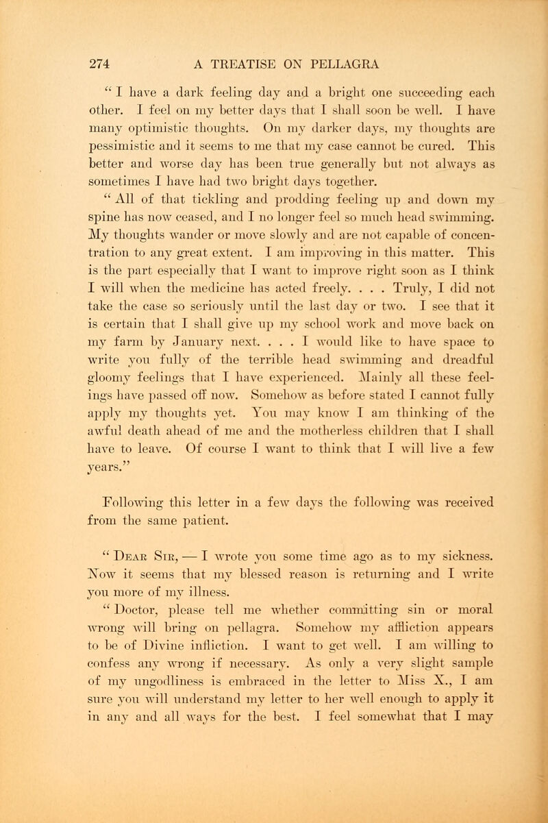  I have a dark feeling day and a bright one succeeding each other. I feel on my better days that I shall soon be well. I have many optimistic thoughts. On my darker days, my thoughts are pessimistic and it seems to me that my case cannot be cured. This better and worse day has been true generally but not always as sometimes I have had two bright days together.  All of that tickling and prodding feeling up and down my spine has now ceased, and I no longer feel so much head swimming. My thoughts wander or move slowly and are not capable of concen- tration to any great extent. I am improving in this matter. This is the part especially that I want to improve right soon as I think I will when the medicine has acted freely. . . . Truly, I did not take the case so seriously until the last day or two. I see that it is certain that I shall give up my school work and move back on my farm by January next. ... I would like to have space to write you fully of the terrible head swimming and dreadful gloomy feelings that I have experienced. Mainly all these feel- ings have passed off now. Somehow as before stated I cannot fully apply my thoughts yet. You may know I am thinking of the awful death ahead of me and the motherless children that I shall have to leave. Of course I want to think that I will live a few years. Following this letter in a few days the following was received from the same patient.  Deak Sir, — I wrote you some time ago as to my sickness. Now it seems that my blessed reason is returning and I write you more of my illness.  Doctor, please tell me whether committing sin or moral wrong Avill bring on pellagra. Somehow my affliction appears to be of Divine infliction. I want to get well. I am willing to confess any wrong if necessary. As only a very slight sample of my ungodliness is embraced in the letter to Miss X., I am sure you will understand my letter to her well enough to apply it in any and all ways for the best. I feel somewhat that I may
