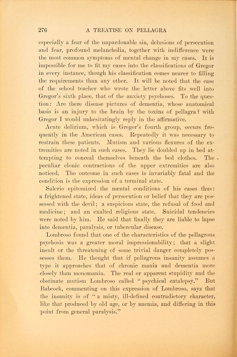 especially a fear of the unpardonable sin, delusions of persecution and fear, profound melancholia, together with indifference were the most common symptoms of mental change in my cases. It is impossible for me to fit my cases into the classifications of Gregor in every instance, though his classification comes nearer to filling the requirements than any other. It will be noted that the case of the school teacher who wrote the letter above fits well into Gregor's sixth place, that of the anxiety psychoses. To the ques- tion: Are there disease pictures of dementia, whose anatomical basis is an injury to the brain by the toxins of pellagra? with Gregor I would unhesitatingly reply in the affirmative. Acute delirium, which is Gregor's fourth group, occurs fre- quently in the American cases. Repeatedly it was necessary to restrain these patients. Mutism and various flexures of the ex- tremities are noted in such cases. They lie doubled up in bed at- tempting to conceal themselves beneath the bed clothes. The peculiar clonic contractions of the upper extremities are also noticed. The outcome in such cases is invariably fatal and the condition is the expression of a terminal state. Salerio epitomized the mental conditions of his cases thus: a frightened state, ideas of persecution or belief that they are pos- sessed with the devil; a suspicious state, the refusal of food and medicine; and an exalted religious state. Suicidal tendencies were noted by him. He said that finally they are liable to lapse into dementia, paralysis, or tubercular disease. Lombroso found that one of the characteristics of the pellagrous psychosis was a greater moral impressionability; that a slight insult or the threatening of some trivial danger completely pos- sesses them. He thought that if pellagrous insanity assumes a type it approaches that of chronic mania and dementia more closely than monomania. The real or apparent stupidity and the obstinate mutism Lombroso called  psychical catalepsy. But Babcock, commenting on this expression of Lombroso, says that the insanity is of  a misty, ill-defined contradictory character, like that produced by old age, or by anemia, and differing in this point from general paralysis.